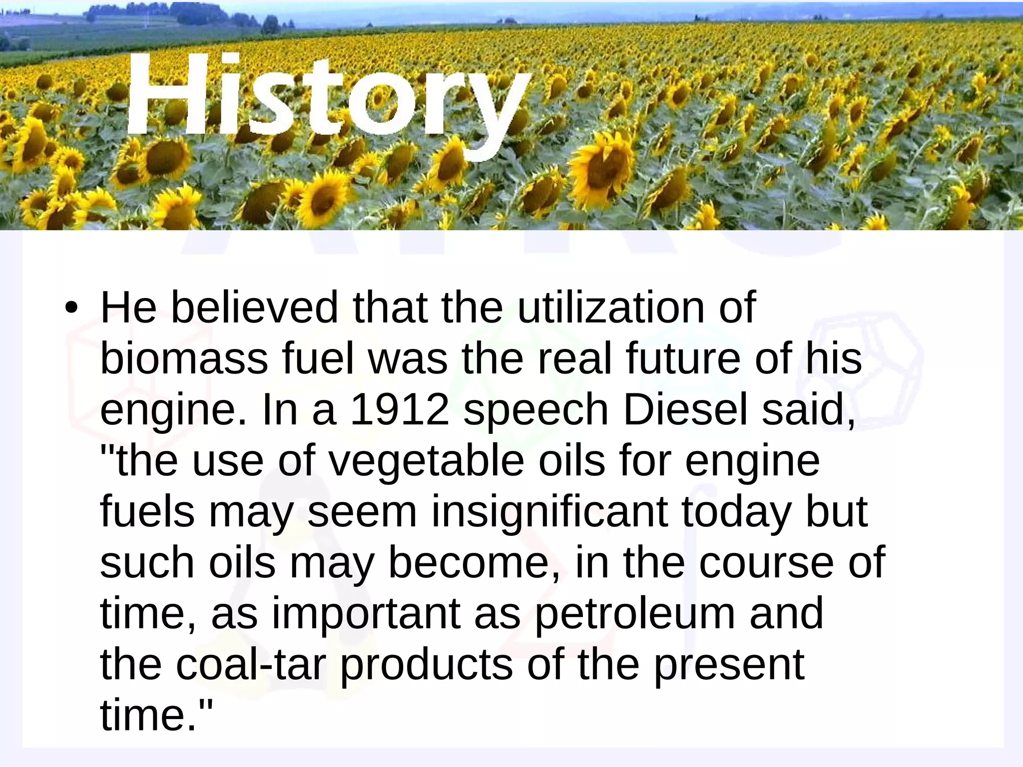 Historical background


●   He believed that the utilization of
    biomass fuel was the real future of his
    engine. In a 1912 speech Diesel said,
    "the use of vegetable oils for engine
    fuels may seem insignificant today but
    such oils may become, in the course of
    time, as important as petroleum and
    the coal-tar products of the present
    time."
 
