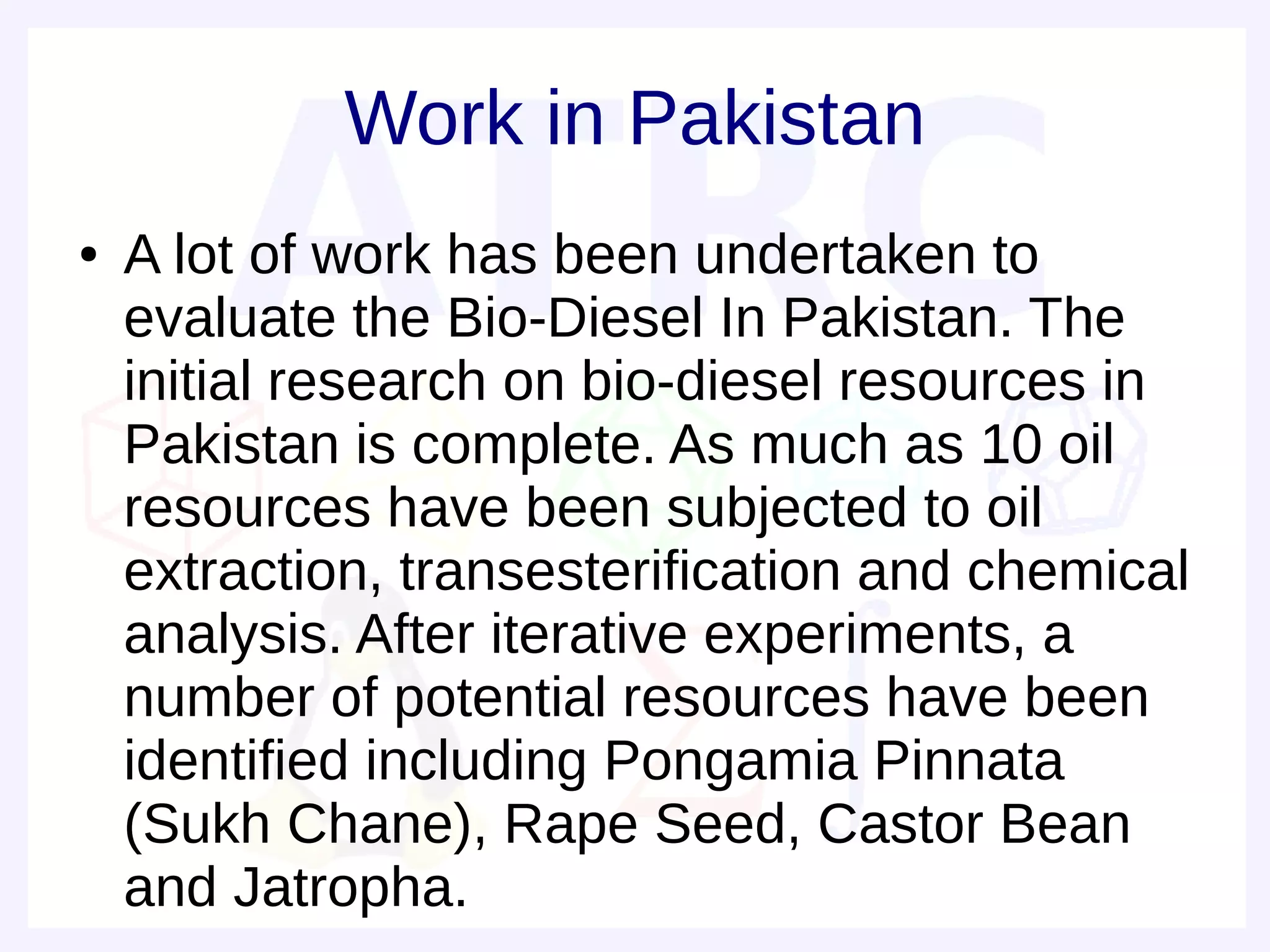Work in Pakistan
●   A lot of work has been undertaken to
    evaluate the Bio-Diesel In Pakistan. The
    initial research on bio-diesel resources in
    Pakistan is complete. As much as 10 oil
    resources have been subjected to oil
    extraction, transesterification and chemical
    analysis. After iterative experiments, a
    number of potential resources have been
    identified including Pongamia Pinnata
    (Sukh Chane), Rape Seed, Castor Bean
    and Jatropha.
 