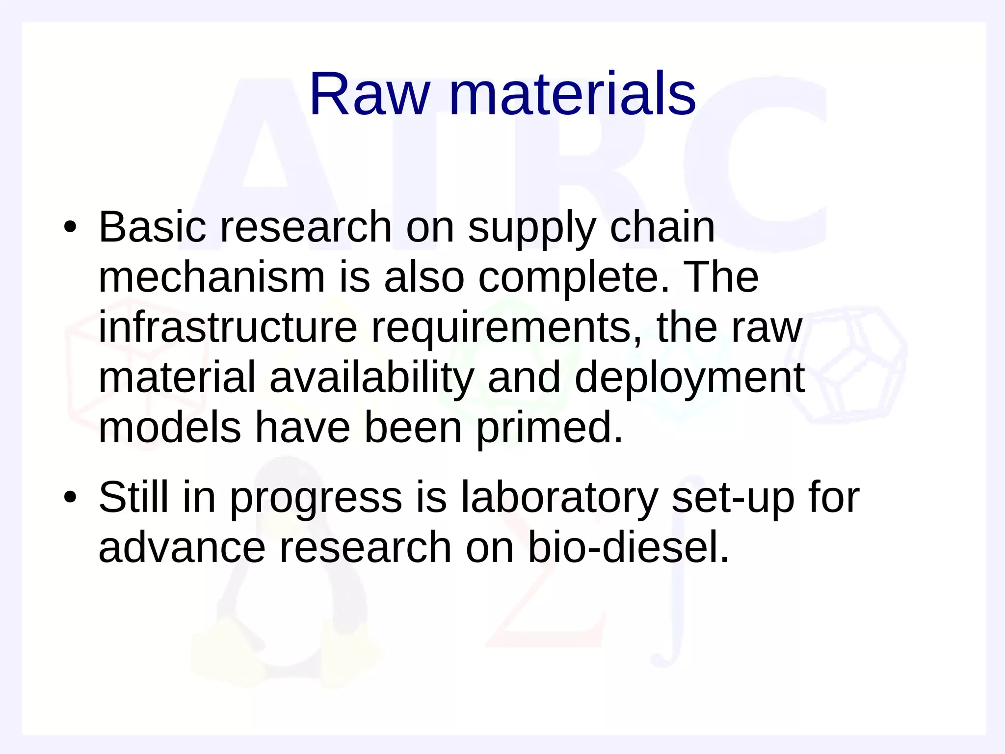 Raw materials
●   Basic research on supply chain
    mechanism is also complete. The
    infrastructure requirements, the raw
    material availability and deployment
    models have been primed.
●   Still in progress is laboratory set-up for
    advance research on bio-diesel.
 