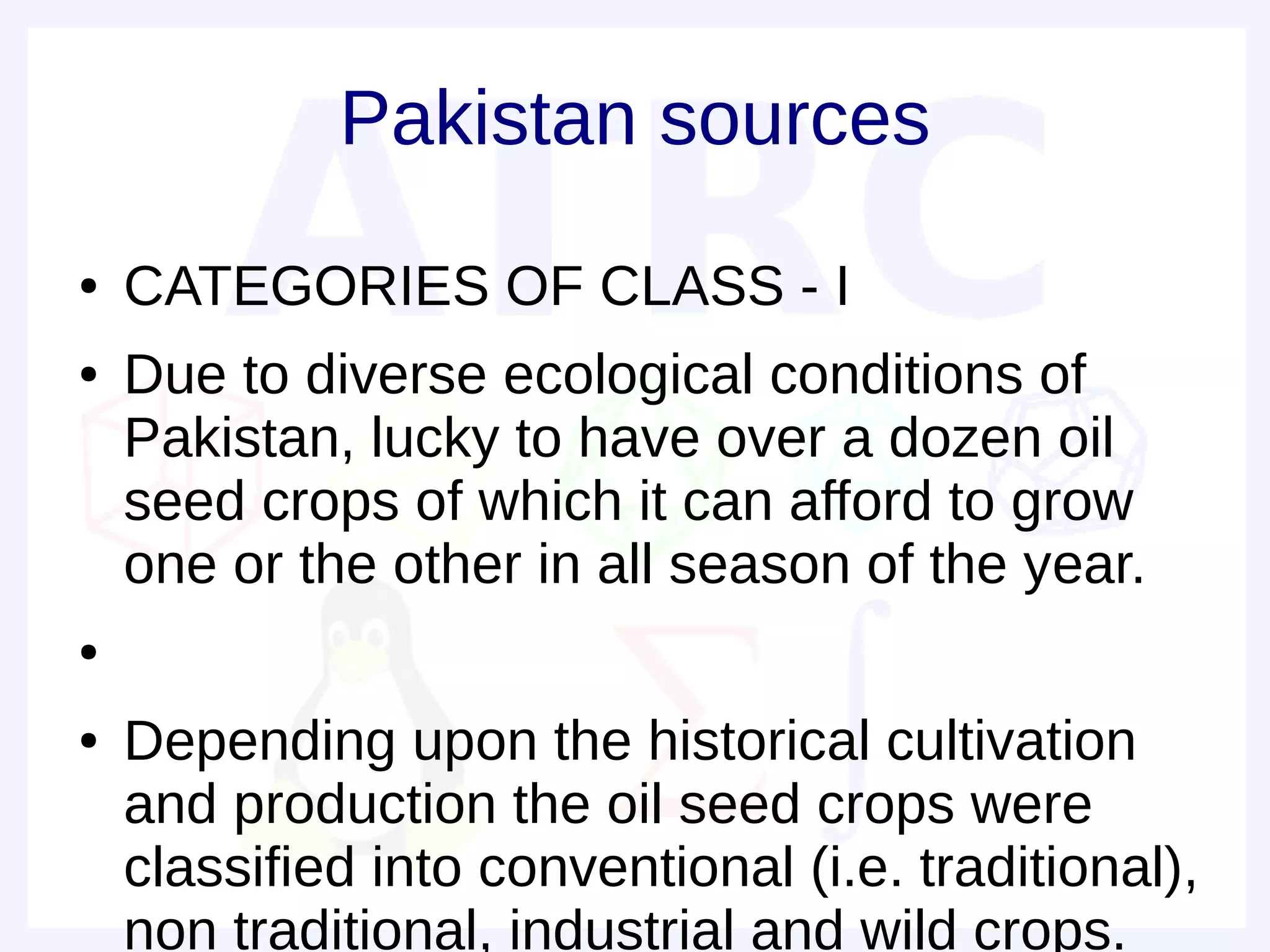 Pakistan sources
●   CATEGORIES OF CLASS - I
●   Due to diverse ecological conditions of
    Pakistan, lucky to have over a dozen oil
    seed crops of which it can afford to grow
    one or the other in all season of the year.
●


●   Depending upon the historical cultivation
    and production the oil seed crops were
    classified into conventional (i.e. traditional),
    non traditional, industrial and wild crops.
 