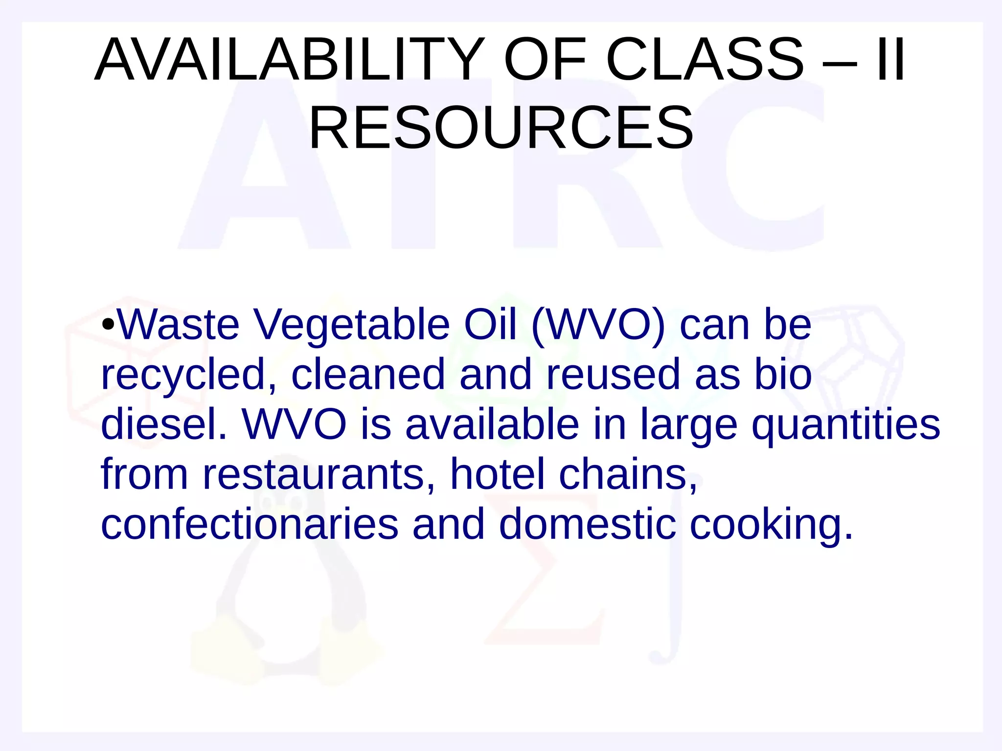 AVAILABILITY OF CLASS – II
      RESOURCES

●Waste Vegetable Oil (WVO) can be
recycled, cleaned and reused as bio
diesel. WVO is available in large quantities
from restaurants, hotel chains,
confectionaries and domestic cooking.
 