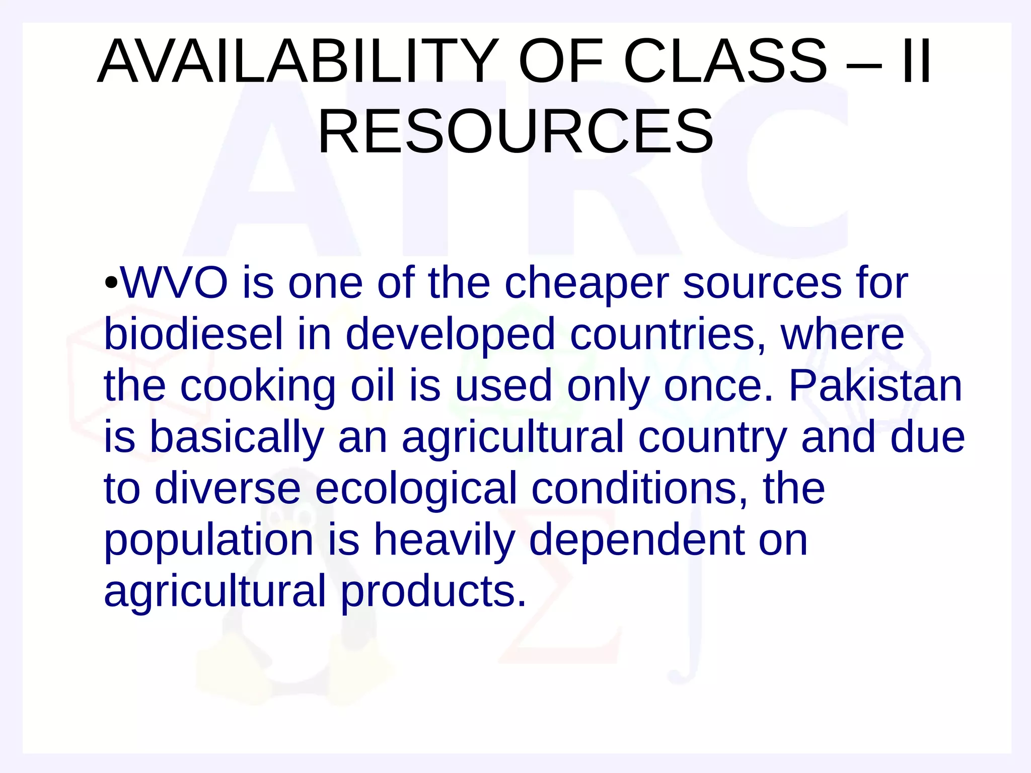 AVAILABILITY OF CLASS – II
      RESOURCES

●WVO is one of the cheaper sources for
biodiesel in developed countries, where
the cooking oil is used only once. Pakistan
is basically an agricultural country and due
to diverse ecological conditions, the
population is heavily dependent on
agricultural products.
 