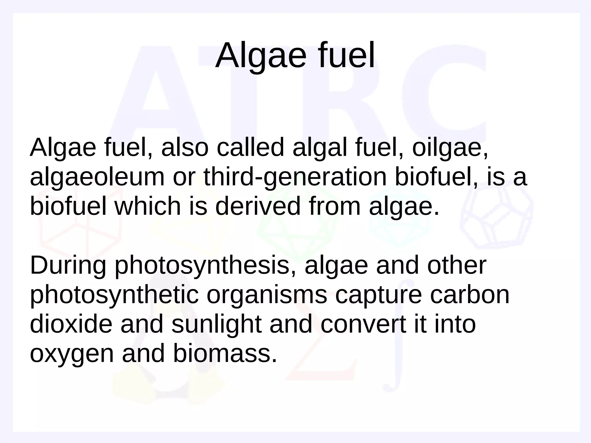Algae fuel

Algae fuel, also called algal fuel, oilgae,
algaeoleum or third-generation biofuel, is a
biofuel which is derived from algae.

During photosynthesis, algae and other
photosynthetic organisms capture carbon
dioxide and sunlight and convert it into
oxygen and biomass.
 