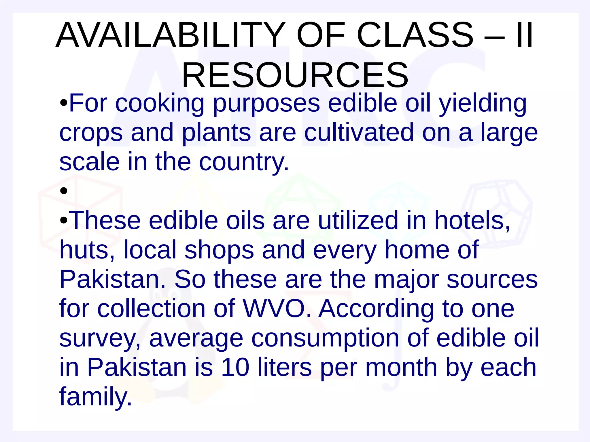 AVAILABILITY OF CLASS – II
      RESOURCES
●For cooking purposes edible oil yielding
crops and plants are cultivated on a large
scale in the country.
●

●These edible oils are utilized in hotels,
huts, local shops and every home of
Pakistan. So these are the major sources
for collection of WVO. According to one
survey, average consumption of edible oil
in Pakistan is 10 liters per month by each
family.
 