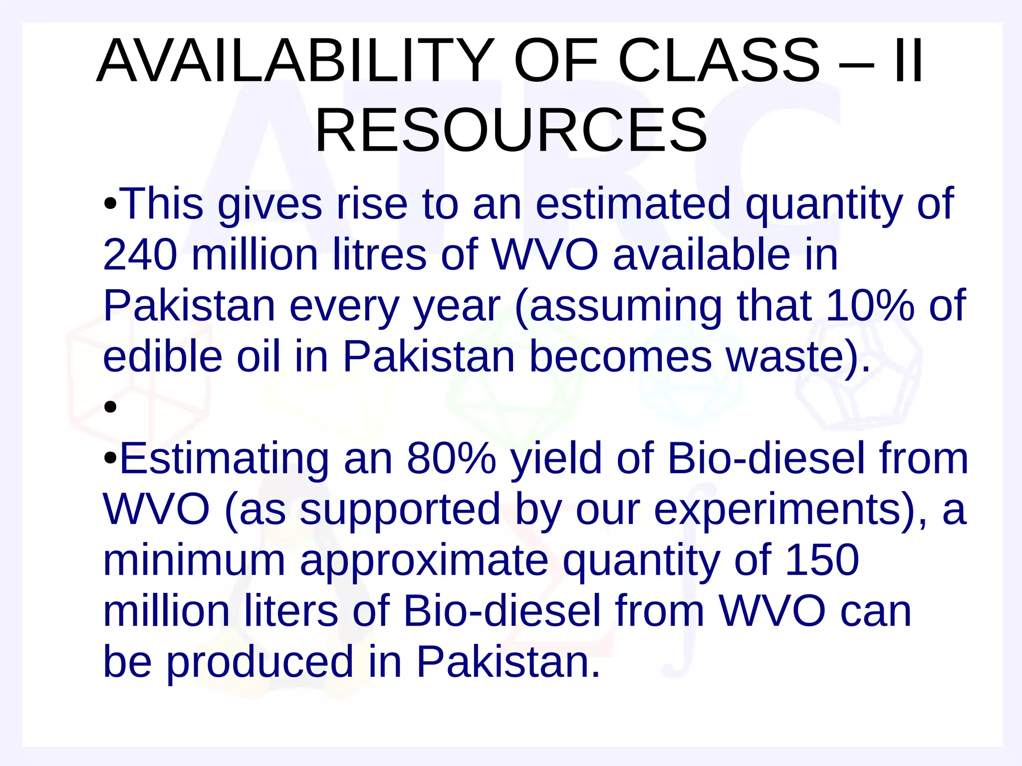 AVAILABILITY OF CLASS – II
      RESOURCES
●This gives rise to an estimated quantity of
240 million litres of WVO available in
Pakistan every year (assuming that 10% of
edible oil in Pakistan becomes waste).
●

●Estimating an 80% yield of Bio-diesel from
WVO (as supported by our experiments), a
minimum approximate quantity of 150
million liters of Bio-diesel from WVO can
be produced in Pakistan.
 