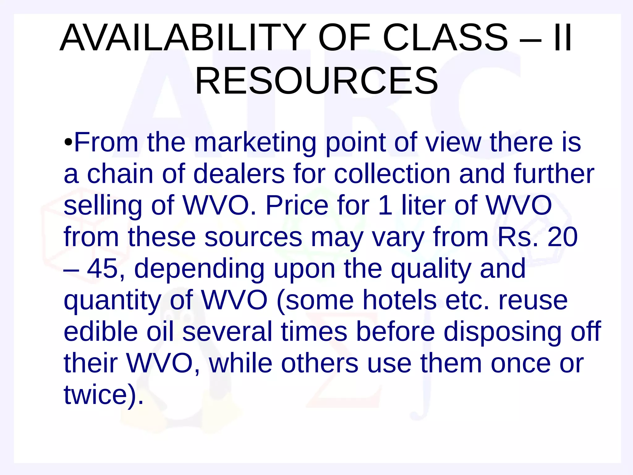 AVAILABILITY OF CLASS – II
      RESOURCES
●From the marketing point of view there is
a chain of dealers for collection and further
selling of WVO. Price for 1 liter of WVO
from these sources may vary from Rs. 20
– 45, depending upon the quality and
quantity of WVO (some hotels etc. reuse
edible oil several times before disposing off
their WVO, while others use them once or
twice).
 