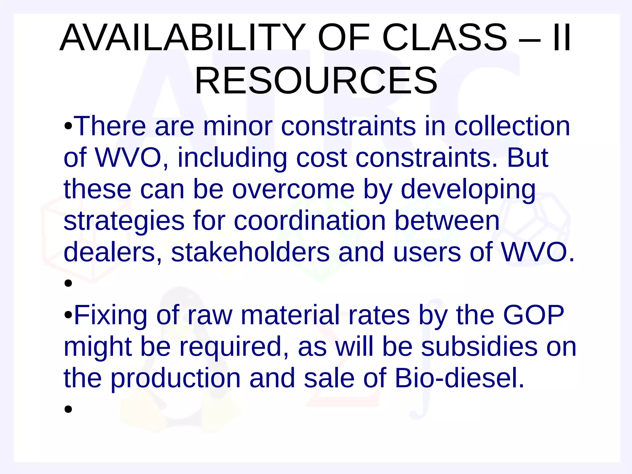 AVAILABILITY OF CLASS – II
      RESOURCES
●There are minor constraints in collection
of WVO, including cost constraints. But
these can be overcome by developing
strategies for coordination between
dealers, stakeholders and users of WVO.
●

●Fixing of raw material rates by the GOP
might be required, as will be subsidies on
the production and sale of Bio-diesel.
●
 