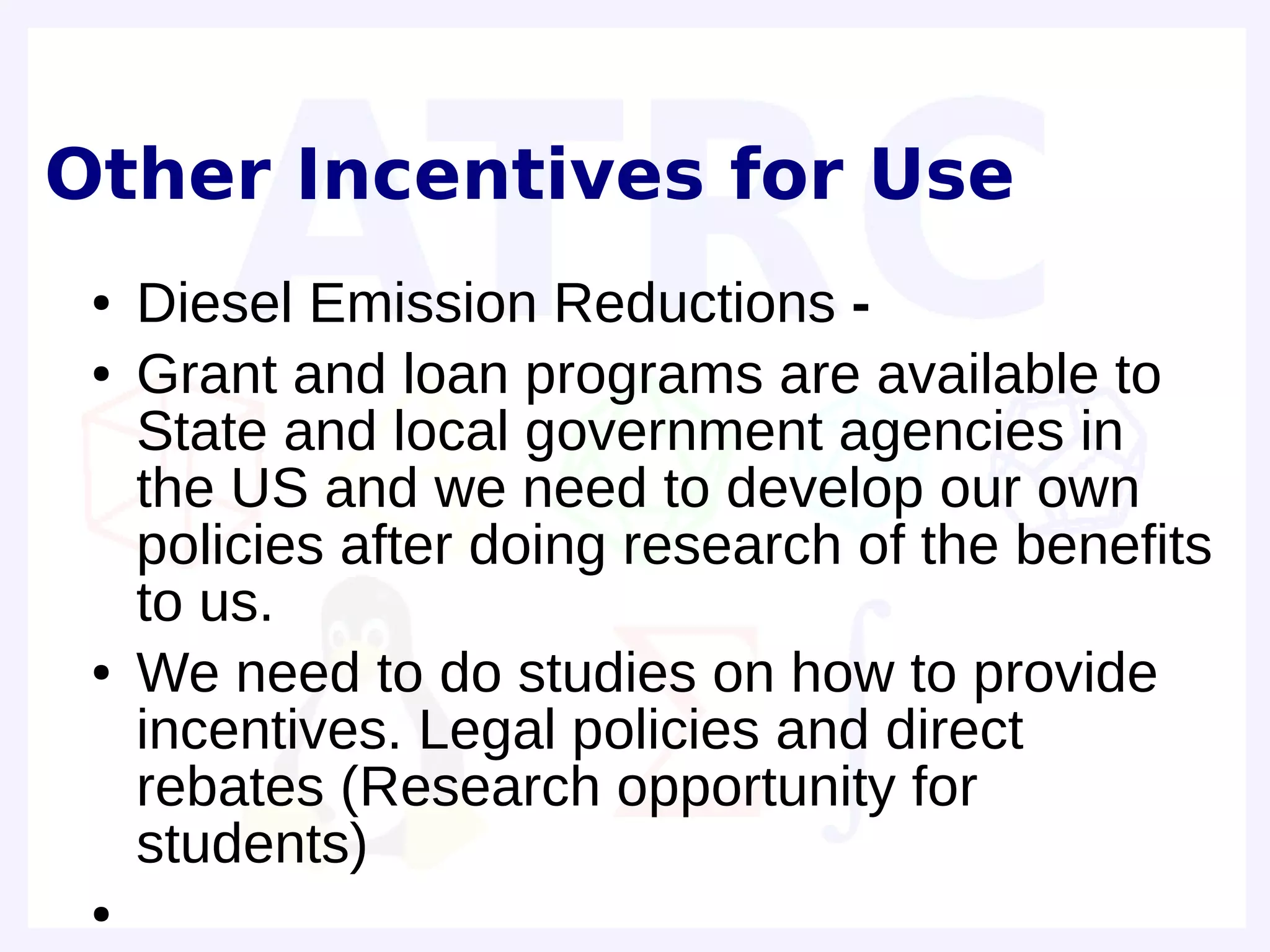 Other Incentives for Use
 ●   Diesel Emission Reductions -
 ●   Grant and loan programs are available to
     State and local government agencies in
     the US and we need to develop our own
     policies after doing research of the benefits
     to us.
 ●   We need to do studies on how to provide
     incentives. Legal policies and direct
     rebates (Research opportunity for
     students)
 ●
 