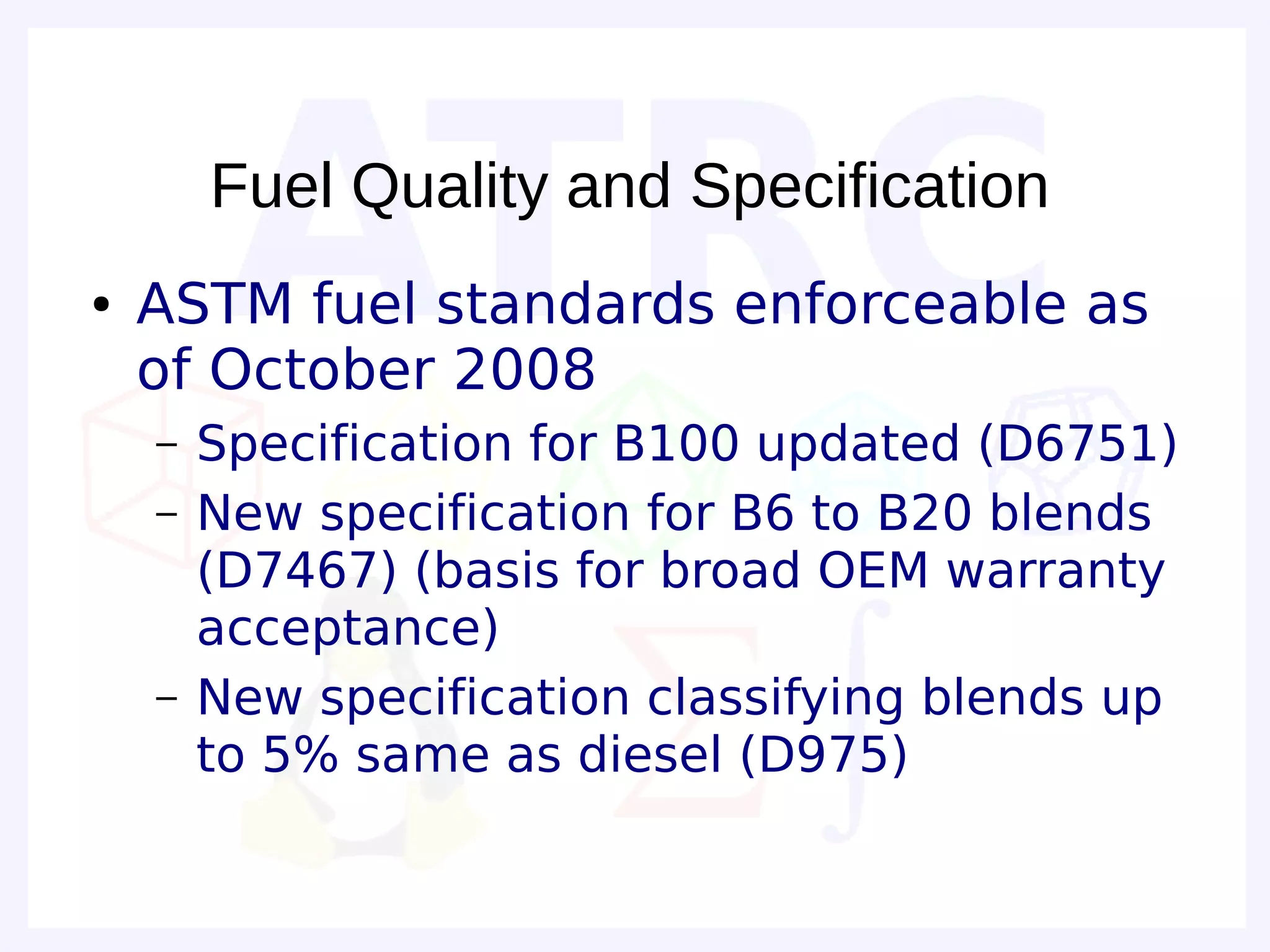 Fuel Quality and Specification
●   ASTM fuel standards enforceable as
    of October 2008
    –   Specification for B100 updated (D6751)
    –   New specification for B6 to B20 blends
        (D7467) (basis for broad OEM warranty
        acceptance)
    –   New specification classifying blends up
        to 5% same as diesel (D975)
 
