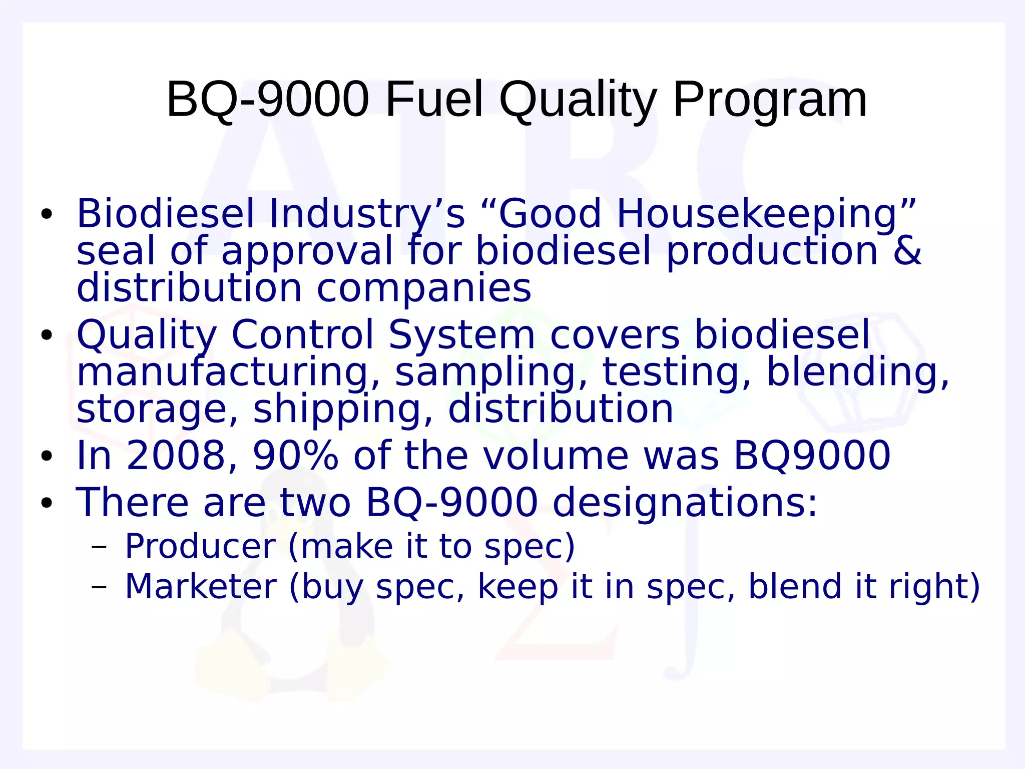 BQ-9000 Fuel Quality Program

●   Biodiesel Industry’s “Good Housekeeping”
    seal of approval for biodiesel production &
    distribution companies
●   Quality Control System covers biodiesel
    manufacturing, sampling, testing, blending,
    storage, shipping, distribution
●   In 2008, 90% of the volume was BQ9000
●   There are two BQ-9000 designations:
    –   Producer (make it to spec)
    –   Marketer (buy spec, keep it in spec, blend it right)
 