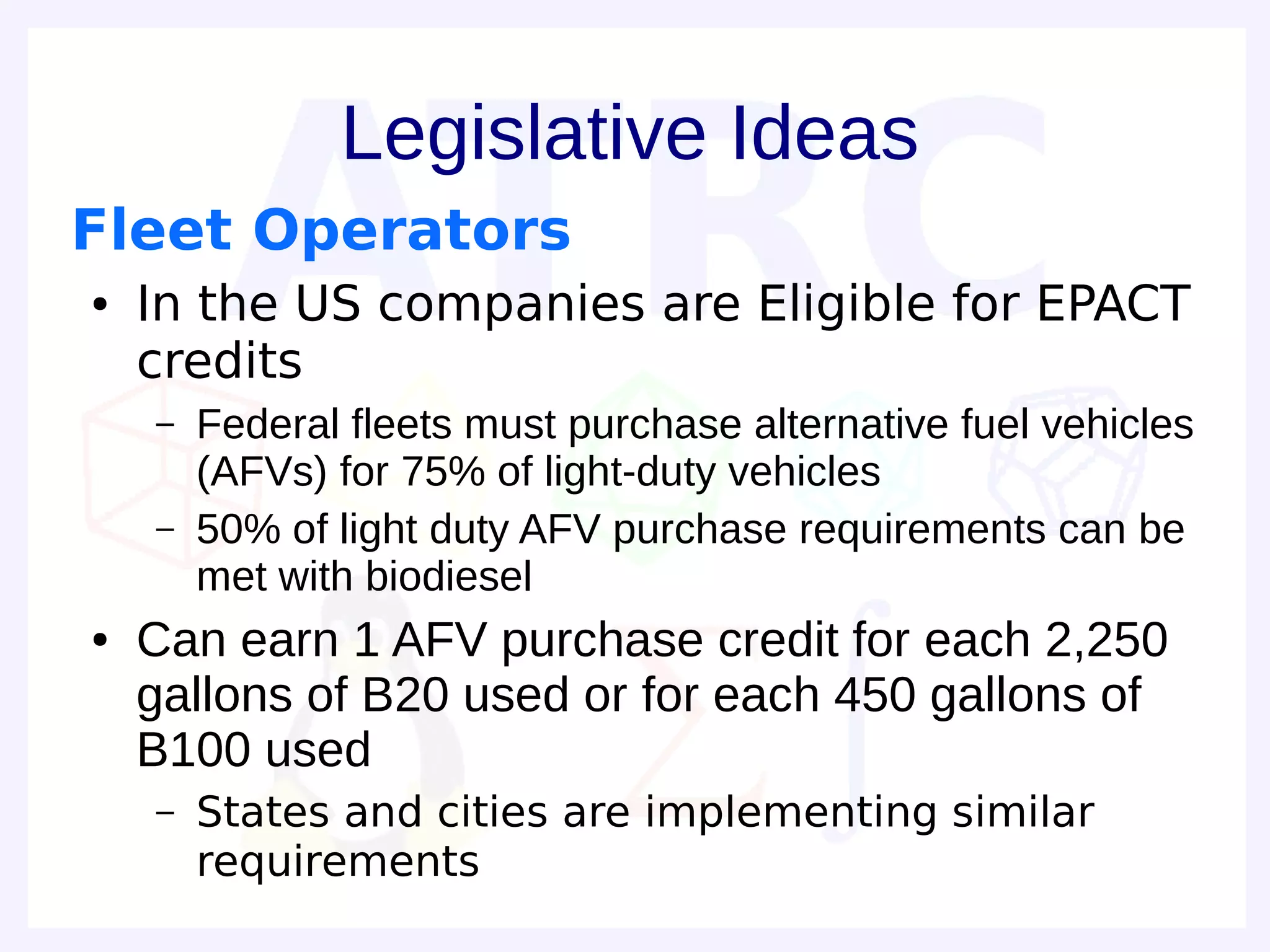 Legislative Ideas
Fleet Operators
●   In the US companies are Eligible for EPACT
    credits
    –   Federal fleets must purchase alternative fuel vehicles
        (AFVs) for 75% of light-duty vehicles
    –   50% of light duty AFV purchase requirements can be
        met with biodiesel
●   Can earn 1 AFV purchase credit for each 2,250
    gallons of B20 used or for each 450 gallons of
    B100 used
    –   States and cities are implementing similar
        requirements
 