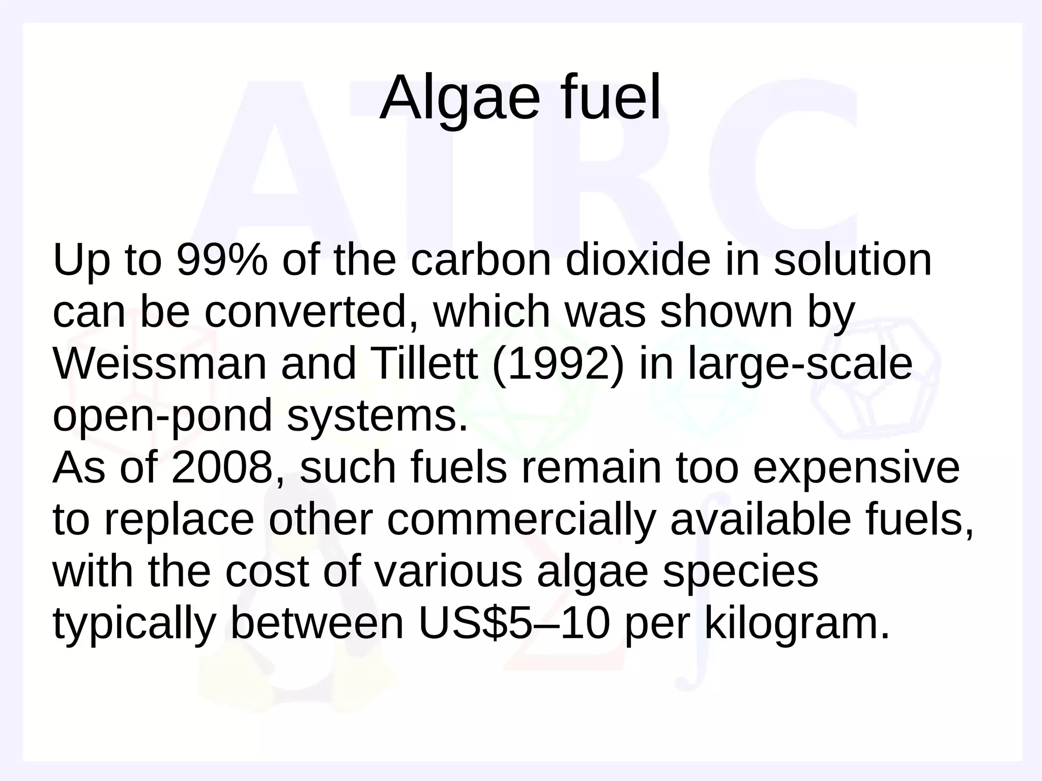 Algae fuel

Up to 99% of the carbon dioxide in solution
can be converted, which was shown by
Weissman and Tillett (1992) in large-scale
open-pond systems.
As of 2008, such fuels remain too expensive
to replace other commercially available fuels,
with the cost of various algae species
typically between US$5–10 per kilogram.
 