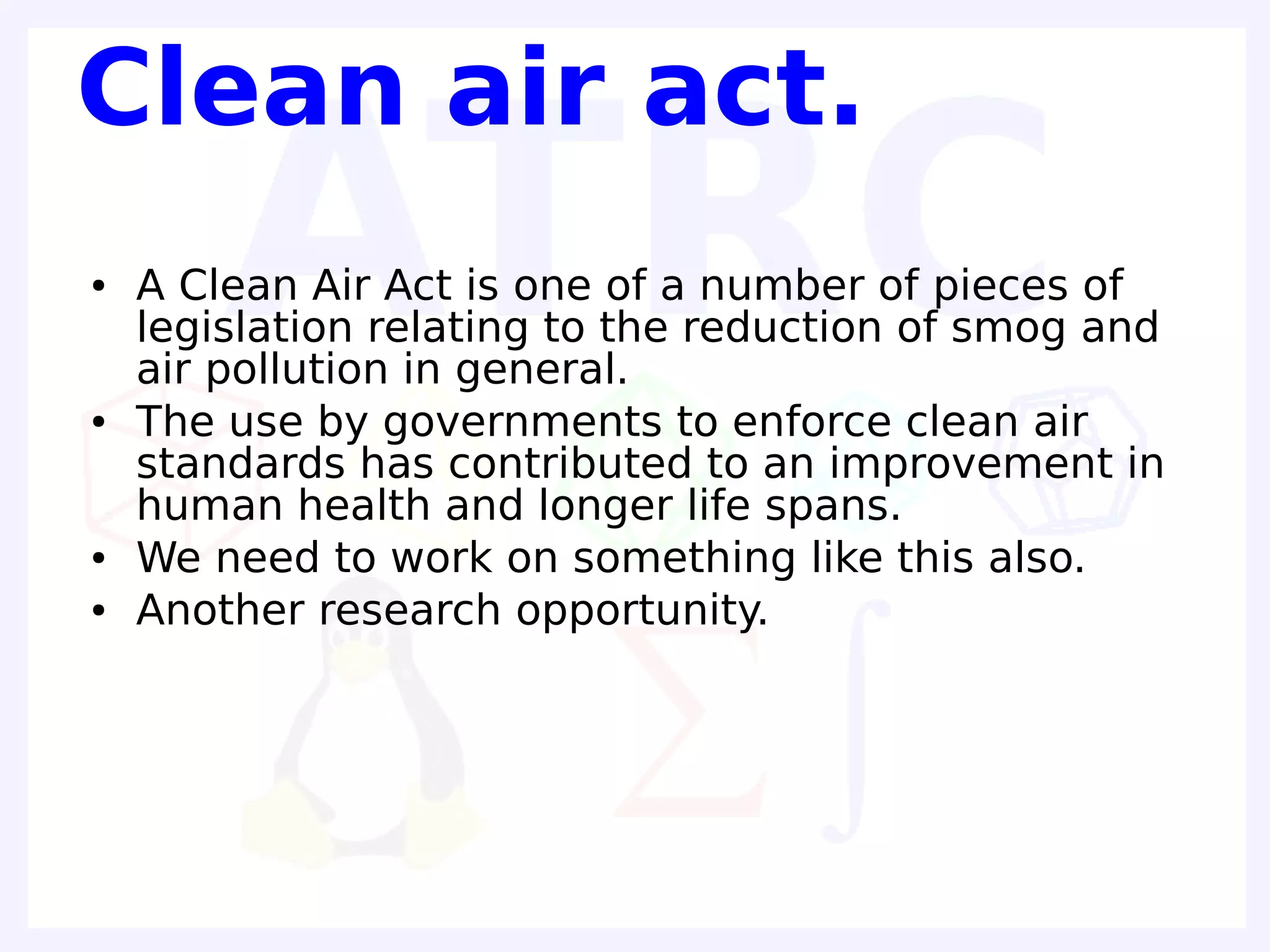 Clean air act.
●   A Clean Air Act is one of a number of pieces of
    legislation relating to the reduction of smog and
    air pollution in general.
●   The use by governments to enforce clean air
    standards has contributed to an improvement in
    human health and longer life spans.
●   We need to work on something like this also.
●   Another research opportunity.
 