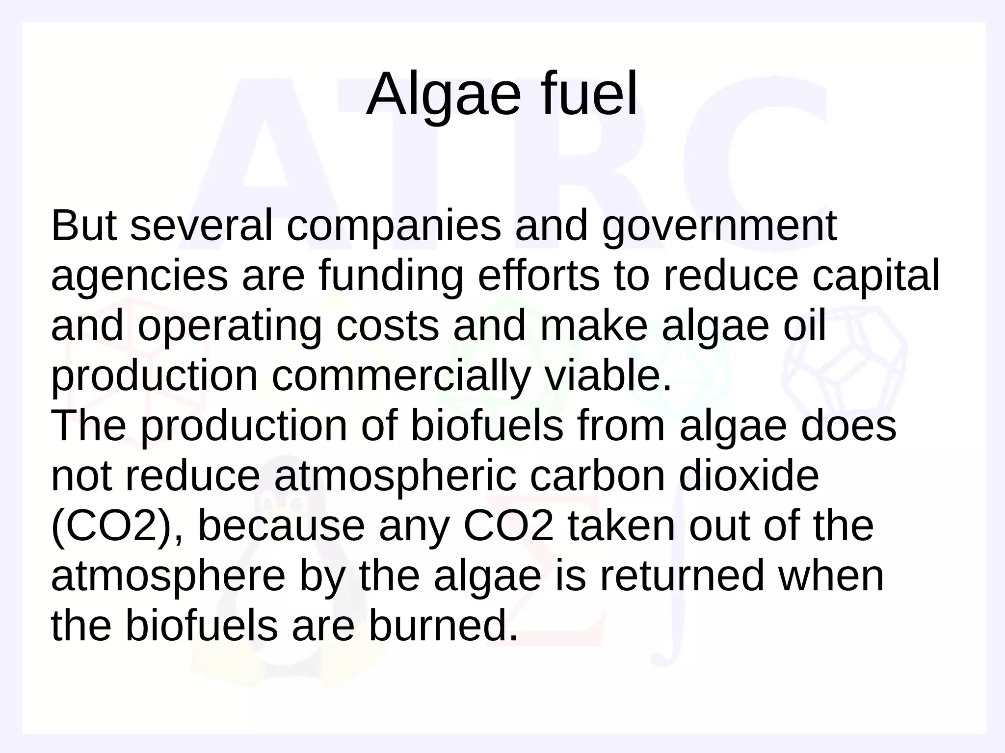 Algae fuel

But several companies and government
agencies are funding efforts to reduce capital
and operating costs and make algae oil
production commercially viable.
The production of biofuels from algae does
not reduce atmospheric carbon dioxide
(CO2), because any CO2 taken out of the
atmosphere by the algae is returned when
the biofuels are burned.
 