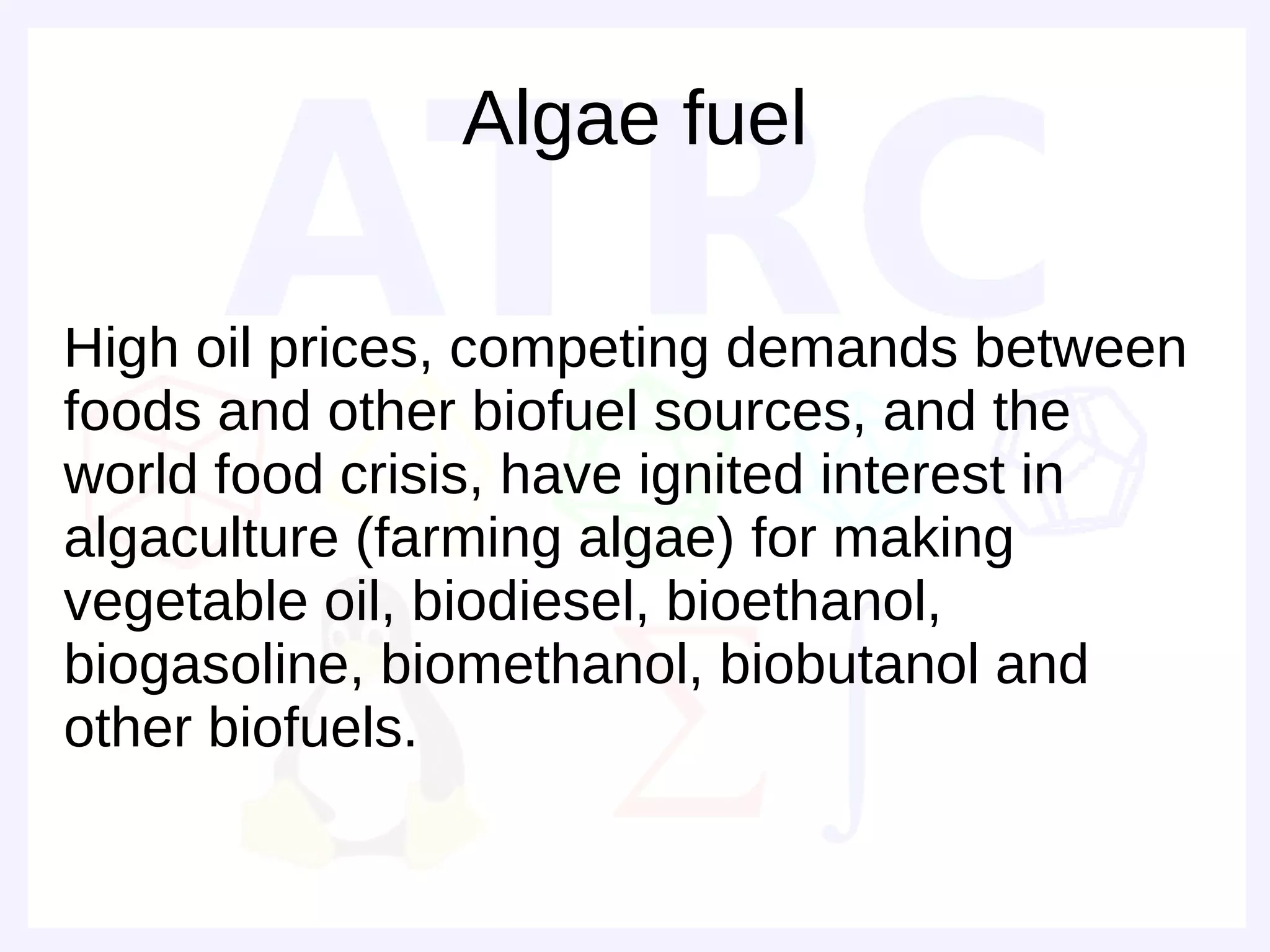 Algae fuel

High oil prices, competing demands between
foods and other biofuel sources, and the
world food crisis, have ignited interest in
algaculture (farming algae) for making
vegetable oil, biodiesel, bioethanol,
biogasoline, biomethanol, biobutanol and
other biofuels.
 