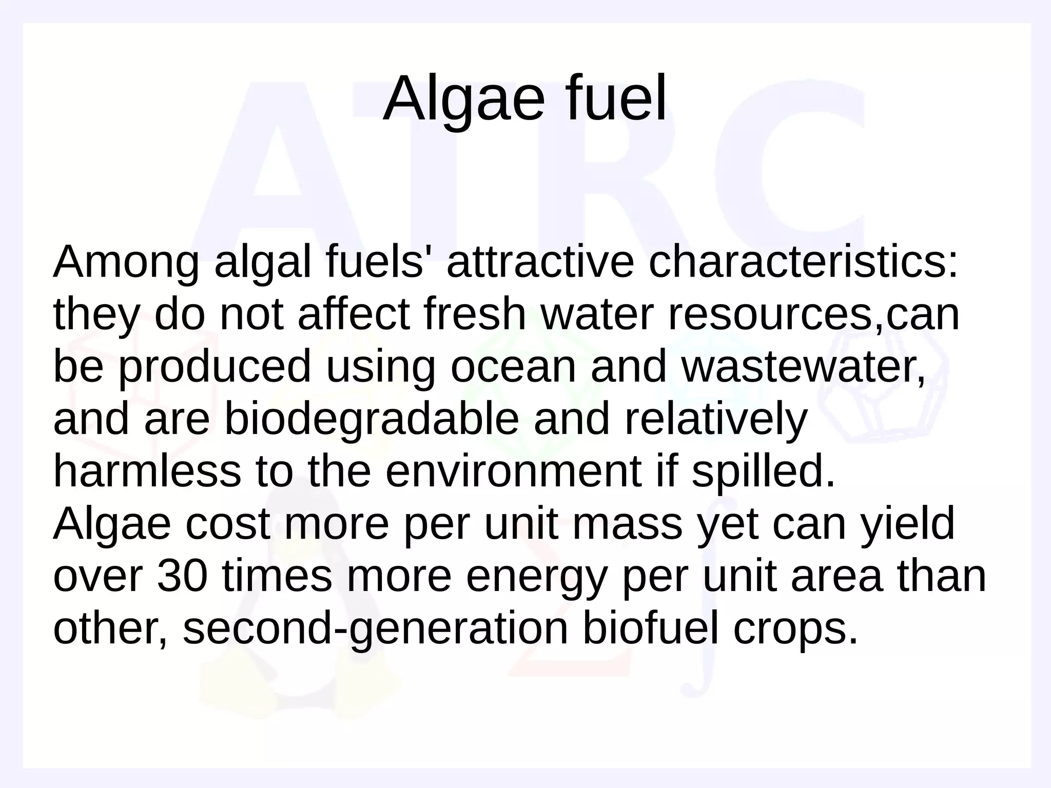 Algae fuel

Among algal fuels' attractive characteristics:
they do not affect fresh water resources,can
be produced using ocean and wastewater,
and are biodegradable and relatively
harmless to the environment if spilled.
Algae cost more per unit mass yet can yield
over 30 times more energy per unit area than
other, second-generation biofuel crops.
 