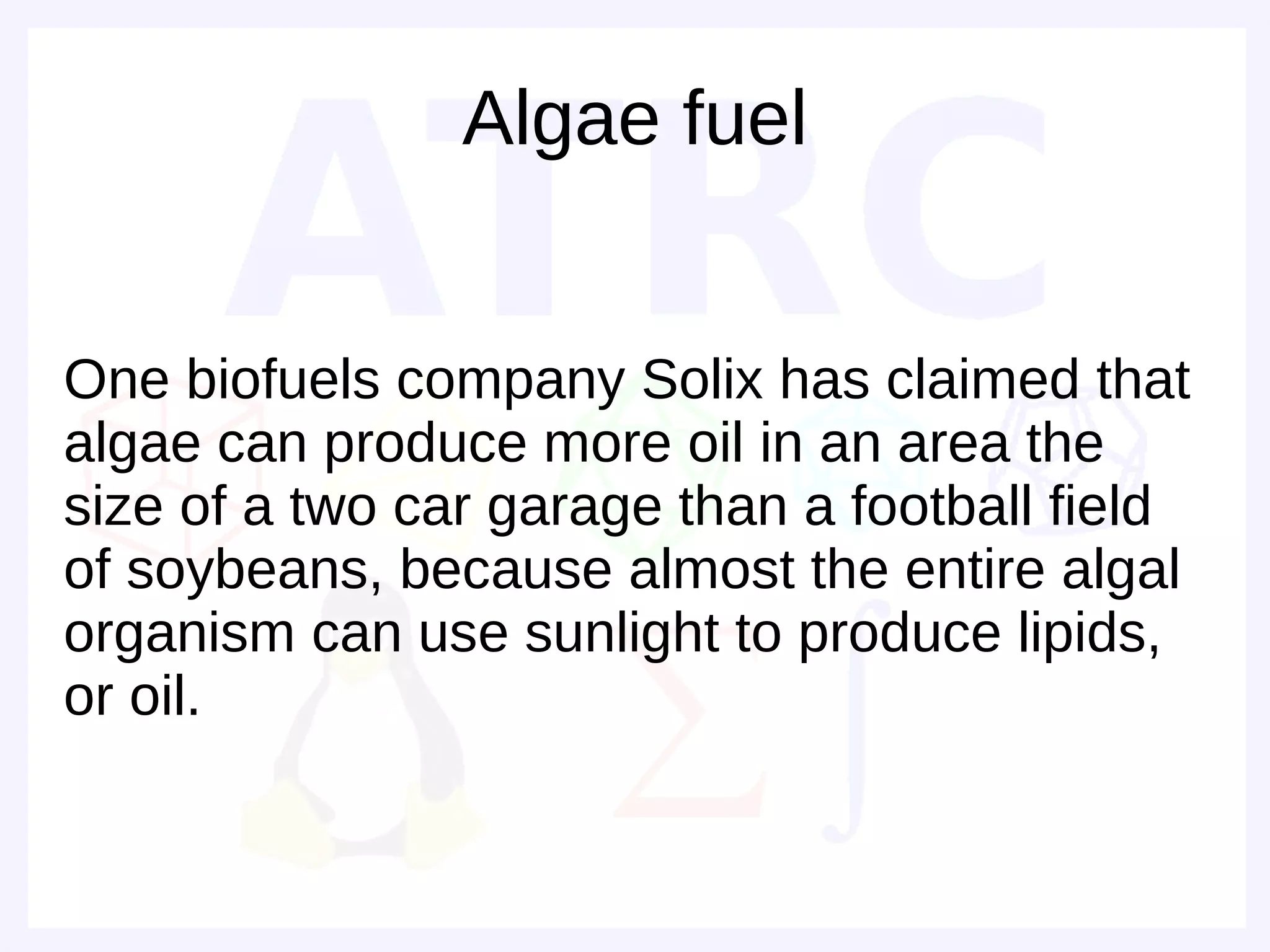 Algae fuel


One biofuels company Solix has claimed that
algae can produce more oil in an area the
size of a two car garage than a football field
of soybeans, because almost the entire algal
organism can use sunlight to produce lipids,
or oil.
 
