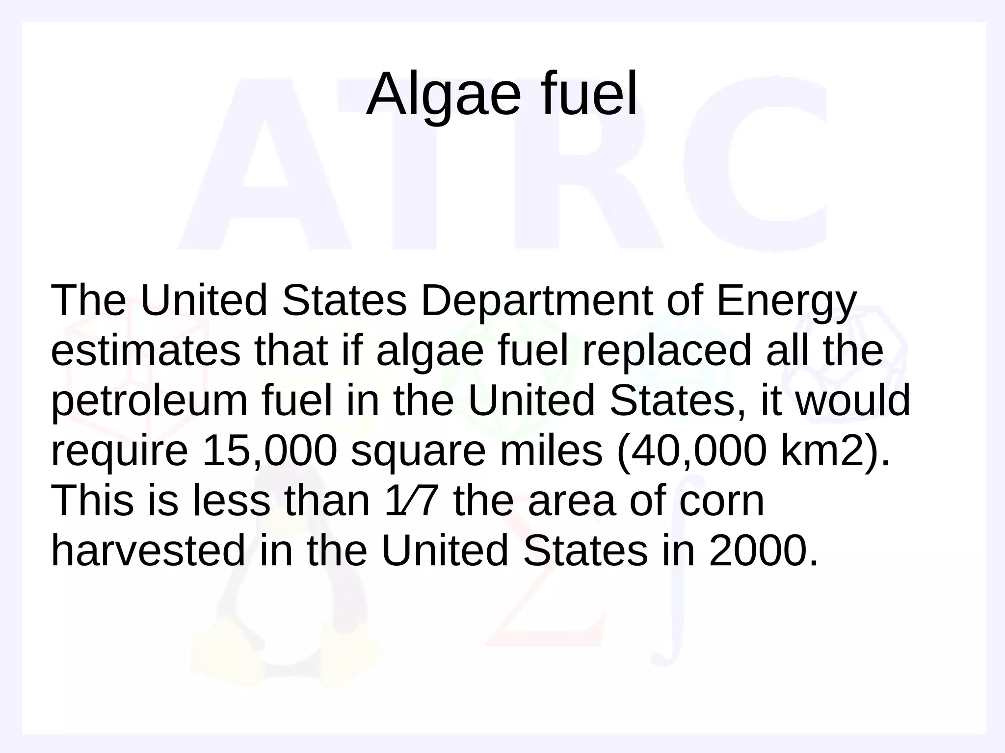Algae fuel


The United States Department of Energy
estimates that if algae fuel replaced all the
petroleum fuel in the United States, it would
require 15,000 square miles (40,000 km2).
This is less than 1⁄7 the area of corn
harvested in the United States in 2000.
 