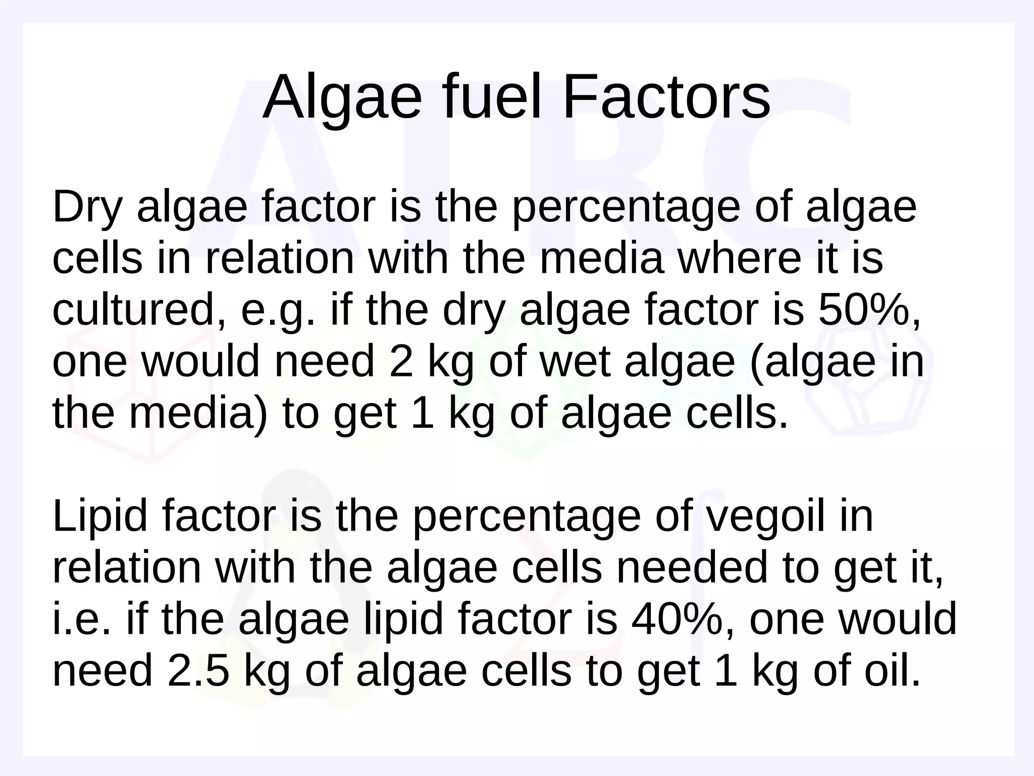 Algae fuel Factors
Dry algae factor is the percentage of algae
cells in relation with the media where it is
cultured, e.g. if the dry algae factor is 50%,
one would need 2 kg of wet algae (algae in
the media) to get 1 kg of algae cells.

Lipid factor is the percentage of vegoil in
relation with the algae cells needed to get it,
i.e. if the algae lipid factor is 40%, one would
need 2.5 kg of algae cells to get 1 kg of oil.
 