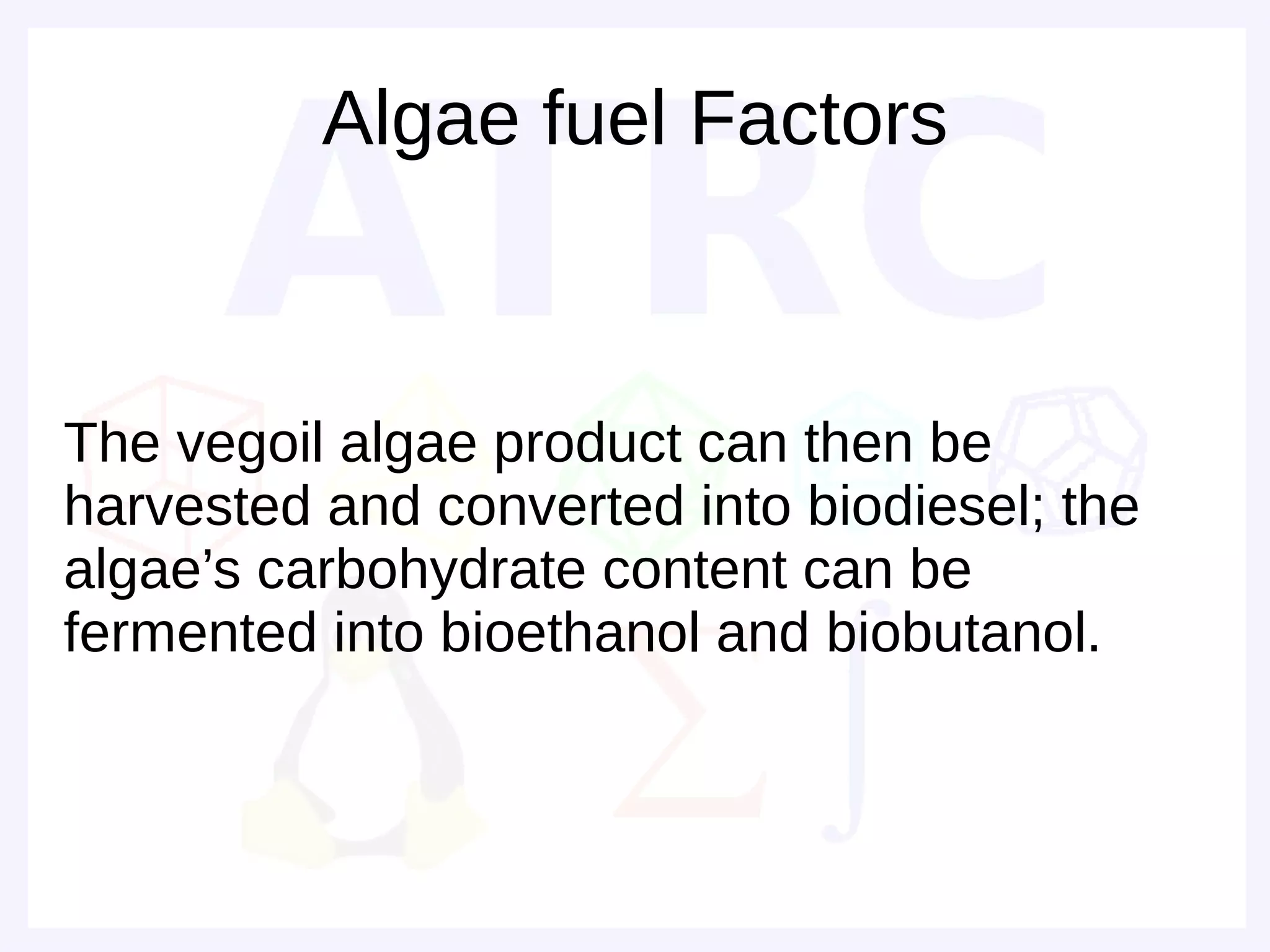 Algae fuel Factors



The vegoil algae product can then be
harvested and converted into biodiesel; the
algae’s carbohydrate content can be
fermented into bioethanol and biobutanol.
 