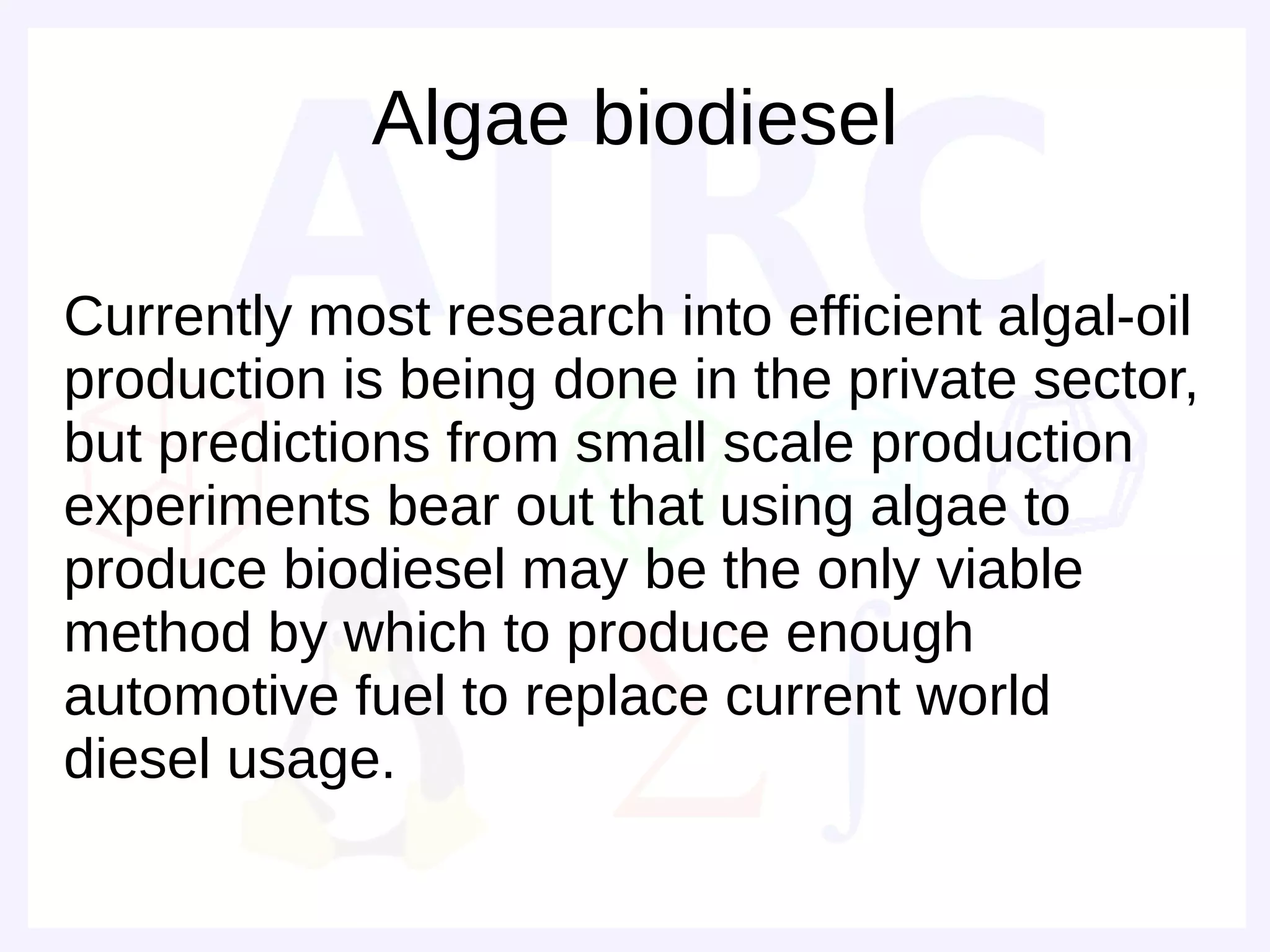 Algae biodiesel

Currently most research into efficient algal-oil
production is being done in the private sector,
but predictions from small scale production
experiments bear out that using algae to
produce biodiesel may be the only viable
method by which to produce enough
automotive fuel to replace current world
diesel usage.
 