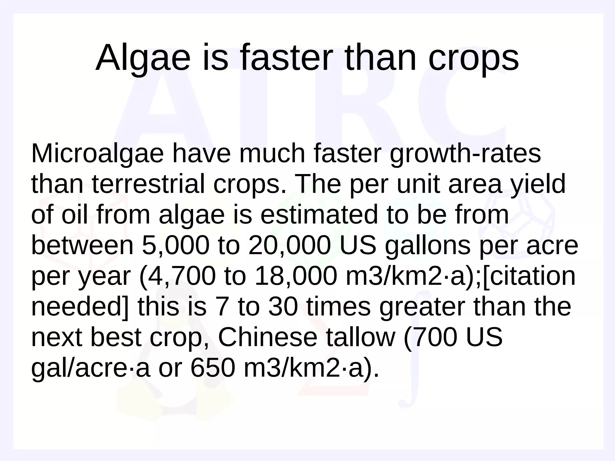 Algae is faster than crops

Microalgae have much faster growth-rates
than terrestrial crops. The per unit area yield
of oil from algae is estimated to be from
between 5,000 to 20,000 US gallons per acre
per year (4,700 to 18,000 m3/km2·a);[citation
needed] this is 7 to 30 times greater than the
next best crop, Chinese tallow (700 US
gal/acre·a or 650 m3/km2·a).
 