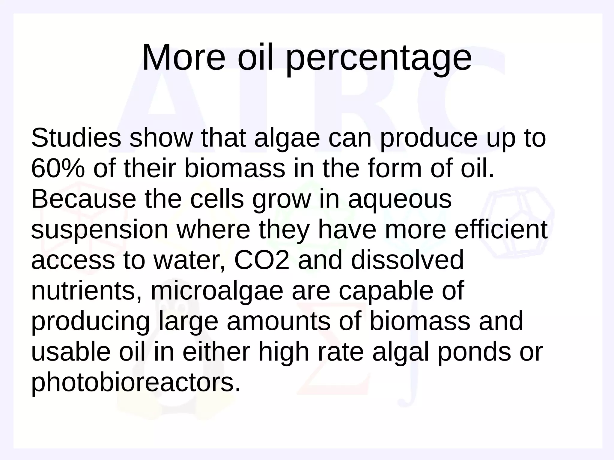 More oil percentage

Studies show that algae can produce up to
60% of their biomass in the form of oil.
Because the cells grow in aqueous
suspension where they have more efficient
access to water, CO2 and dissolved
nutrients, microalgae are capable of
producing large amounts of biomass and
usable oil in either high rate algal ponds or
photobioreactors.
 