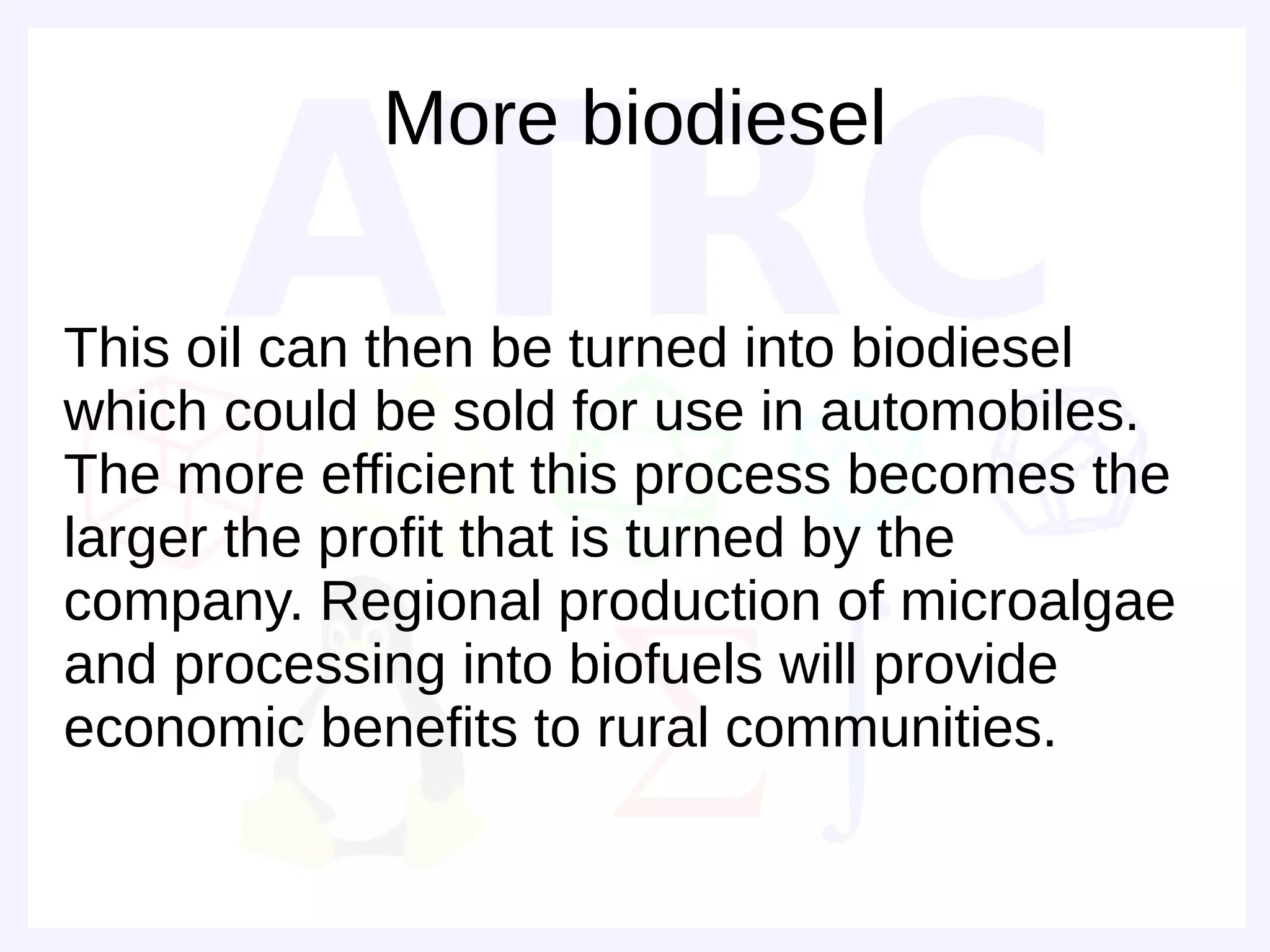 More biodiesel

This oil can then be turned into biodiesel
which could be sold for use in automobiles.
The more efficient this process becomes the
larger the profit that is turned by the
company. Regional production of microalgae
and processing into biofuels will provide
economic benefits to rural communities.
 