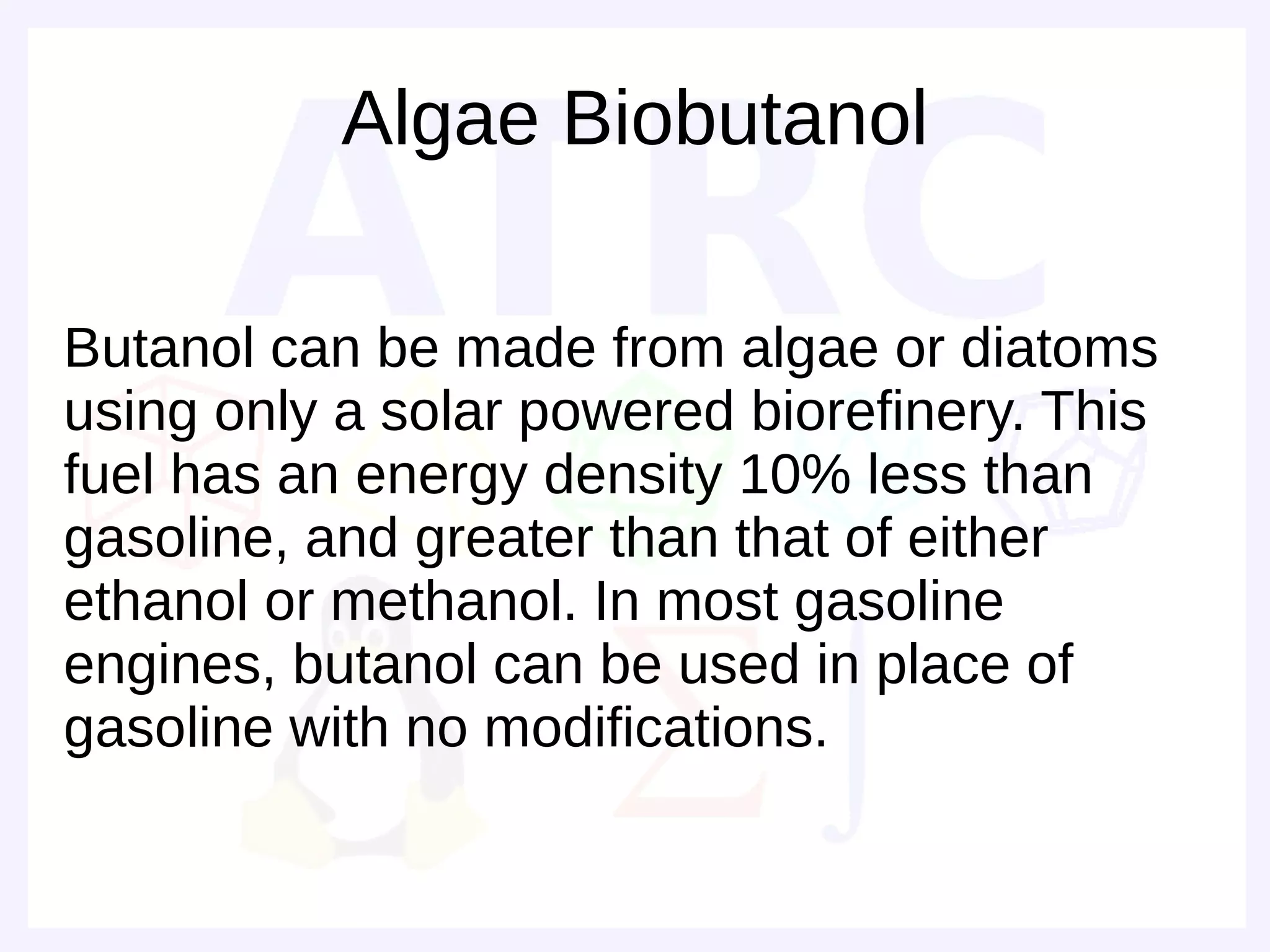 Algae Biobutanol

Butanol can be made from algae or diatoms
using only a solar powered biorefinery. This
fuel has an energy density 10% less than
gasoline, and greater than that of either
ethanol or methanol. In most gasoline
engines, butanol can be used in place of
gasoline with no modifications.
 