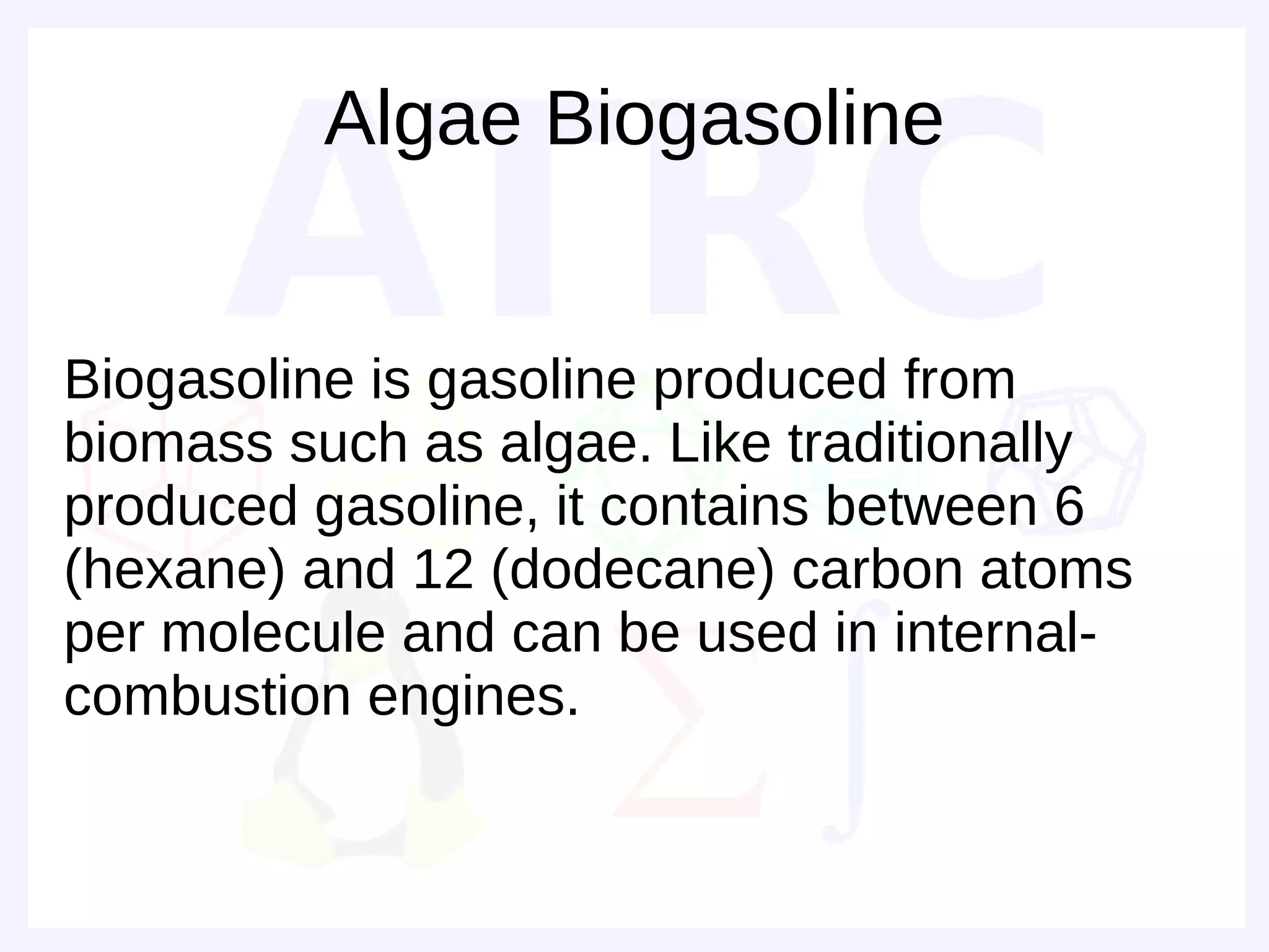 Algae Biogasoline


Biogasoline is gasoline produced from
biomass such as algae. Like traditionally
produced gasoline, it contains between 6
(hexane) and 12 (dodecane) carbon atoms
per molecule and can be used in internal-
combustion engines.
 