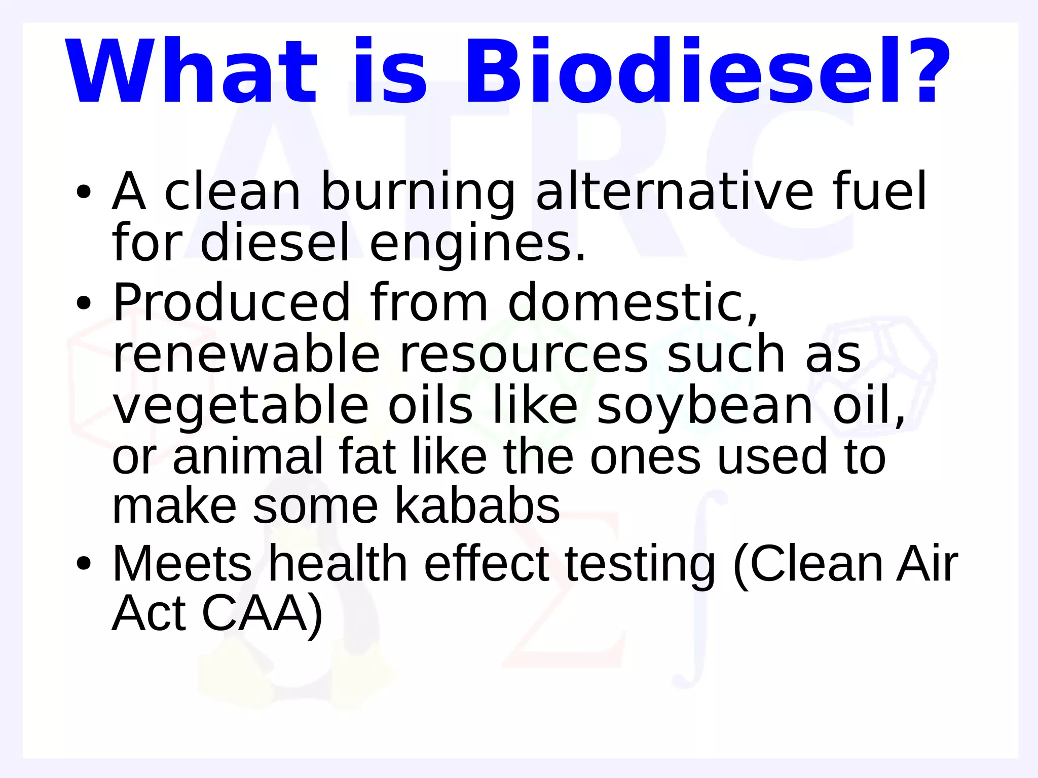 What is Biodiesel?
●   A clean burning alternative fuel
    for diesel engines.
●   Produced from domestic,
    renewable resources such as
    vegetable oils like soybean oil,
    or animal fat like the ones used to
    make some kababs
●   Meets health effect testing (Clean Air
    Act CAA)
 