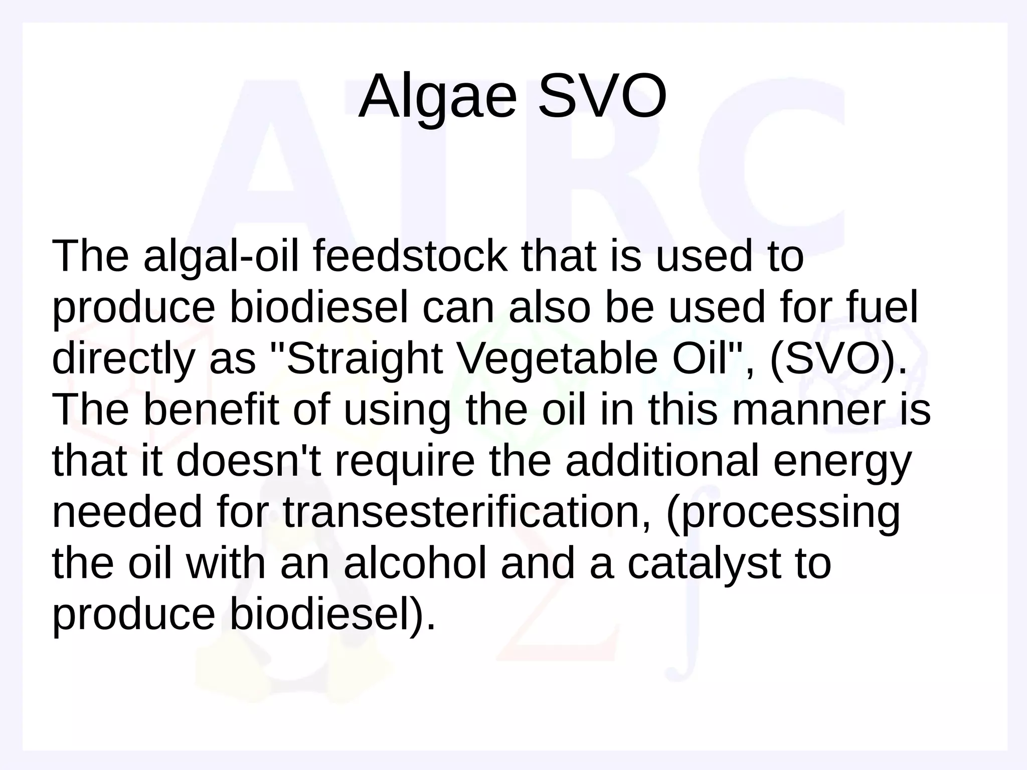 Algae SVO

The algal-oil feedstock that is used to
produce biodiesel can also be used for fuel
directly as "Straight Vegetable Oil", (SVO).
The benefit of using the oil in this manner is
that it doesn't require the additional energy
needed for transesterification, (processing
the oil with an alcohol and a catalyst to
produce biodiesel).
 