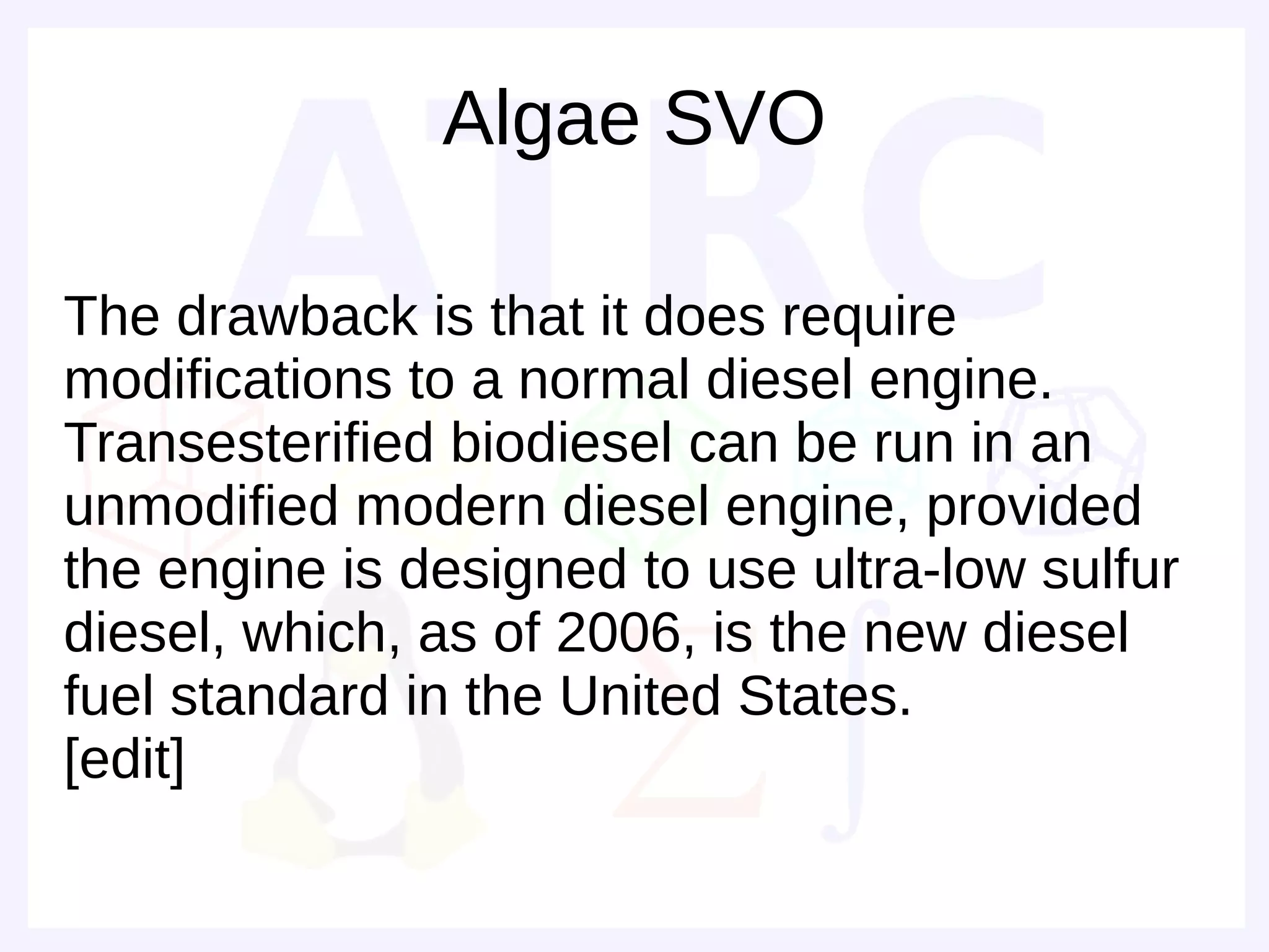 Algae SVO

The drawback is that it does require
modifications to a normal diesel engine.
Transesterified biodiesel can be run in an
unmodified modern diesel engine, provided
the engine is designed to use ultra-low sulfur
diesel, which, as of 2006, is the new diesel
fuel standard in the United States.
[edit]
 