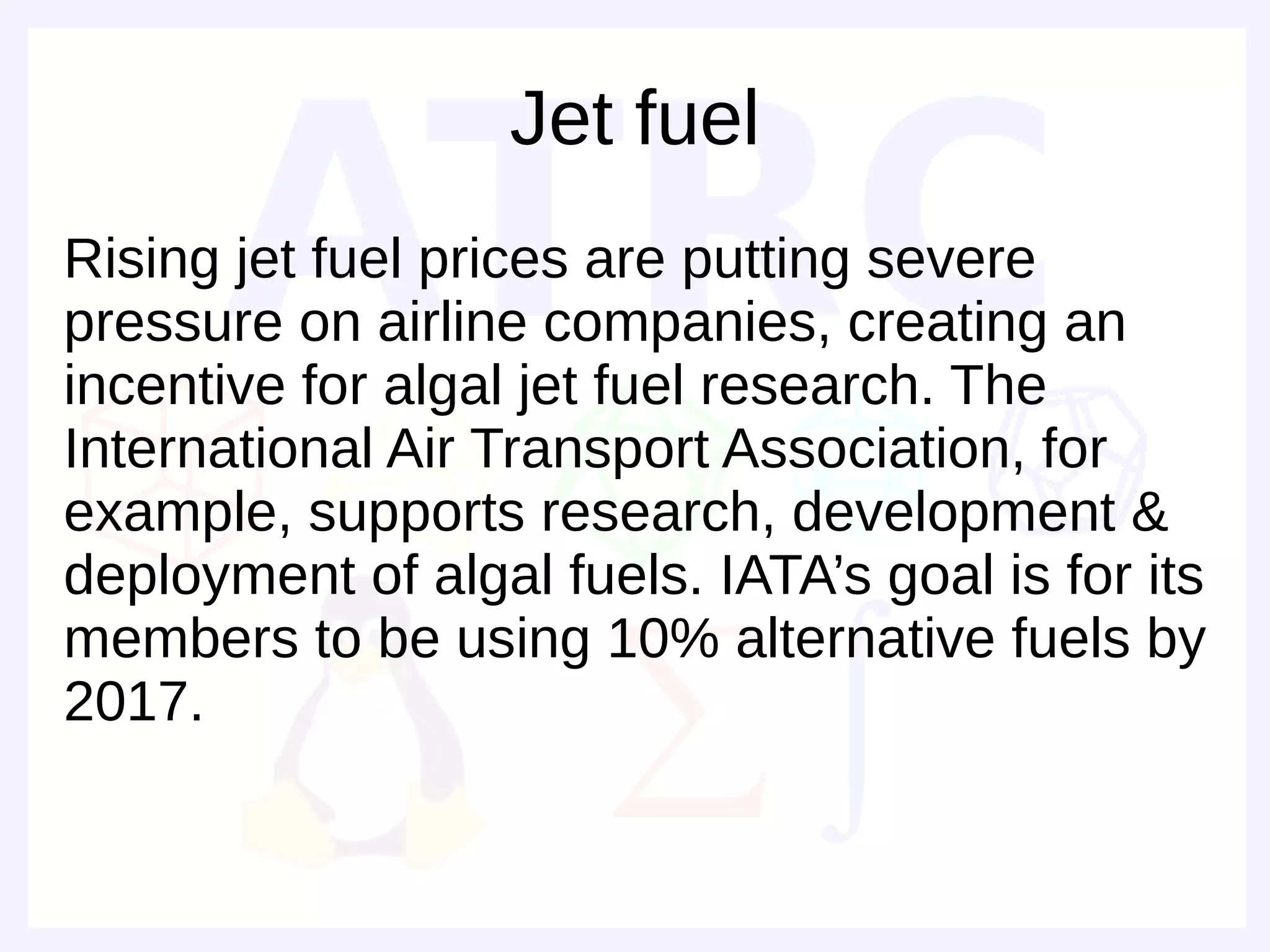 Jet fuel
Rising jet fuel prices are putting severe
pressure on airline companies, creating an
incentive for algal jet fuel research. The
International Air Transport Association, for
example, supports research, development &
deployment of algal fuels. IATA’s goal is for its
members to be using 10% alternative fuels by
2017.
 