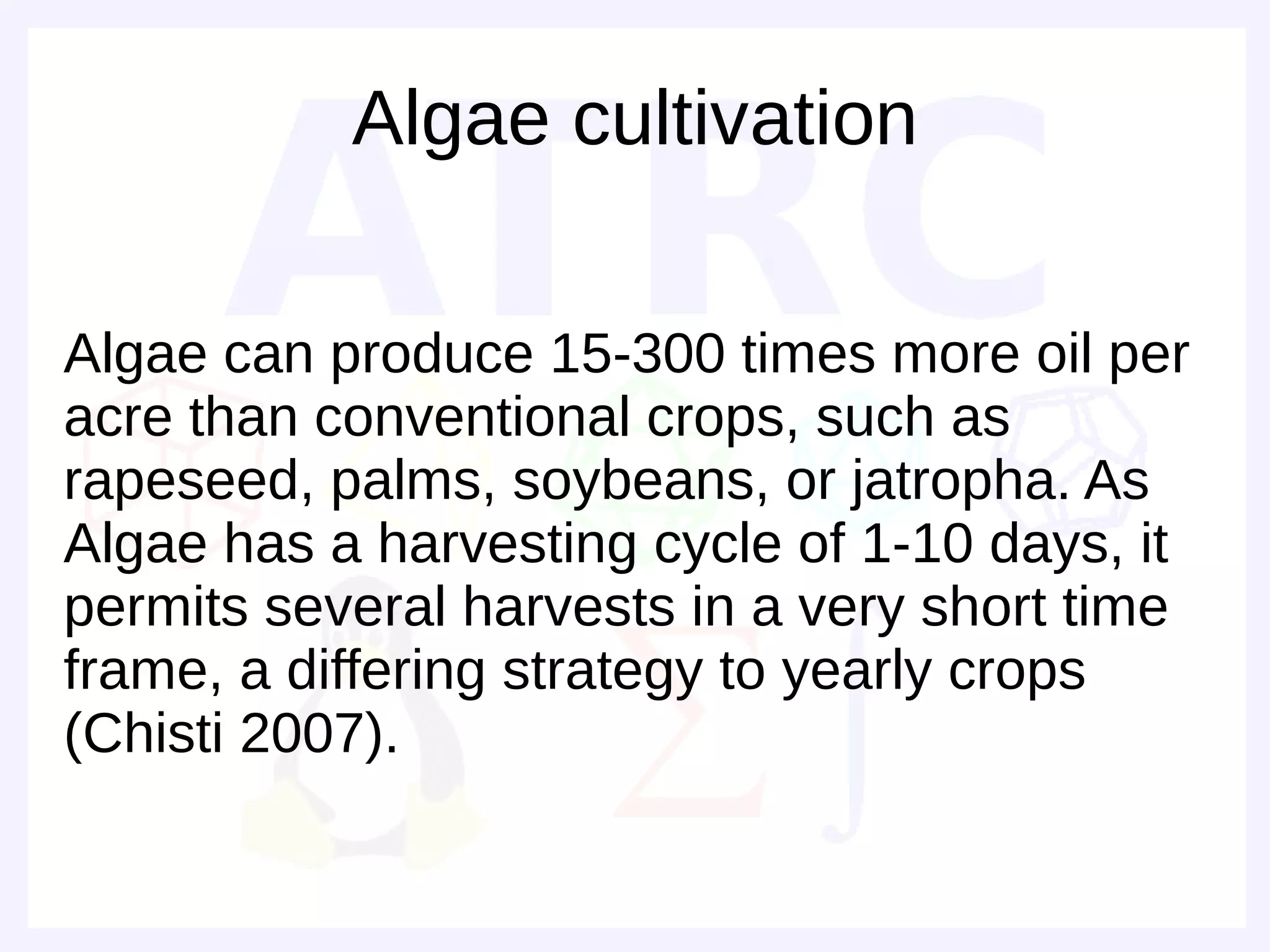 Algae cultivation

Algae can produce 15-300 times more oil per
acre than conventional crops, such as
rapeseed, palms, soybeans, or jatropha. As
Algae has a harvesting cycle of 1-10 days, it
permits several harvests in a very short time
frame, a differing strategy to yearly crops
(Chisti 2007).
 