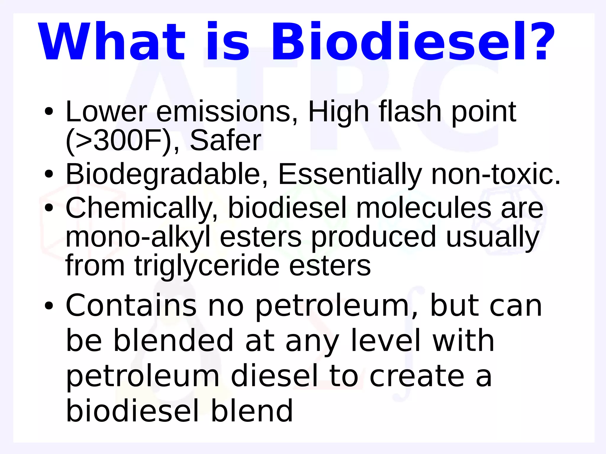 What is Biodiesel?
●   Lower emissions, High flash point
    (>300F), Safer
●   Biodegradable, Essentially non-toxic.
●   Chemically, biodiesel molecules are
    mono-alkyl esters produced usually
    from triglyceride esters
●   Contains no petroleum, but can
    be blended at any level with
    petroleum diesel to create a
    biodiesel blend
 