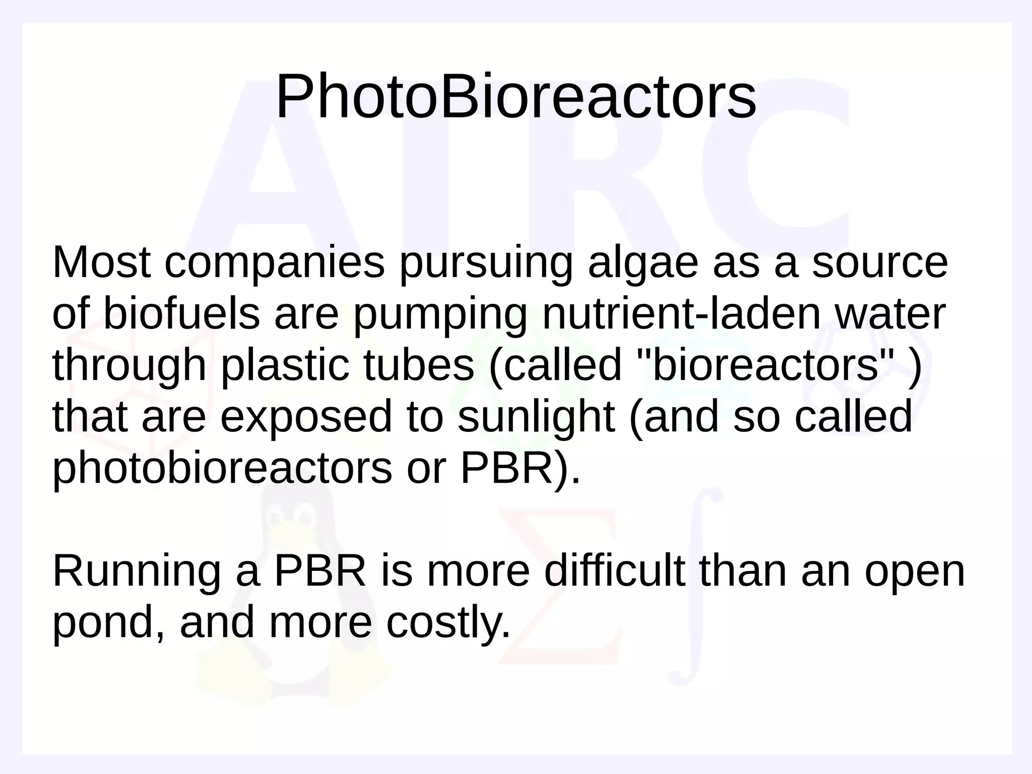PhotoBioreactors

Most companies pursuing algae as a source
of biofuels are pumping nutrient-laden water
through plastic tubes (called "bioreactors" )
that are exposed to sunlight (and so called
photobioreactors or PBR).

Running a PBR is more difficult than an open
pond, and more costly.
 