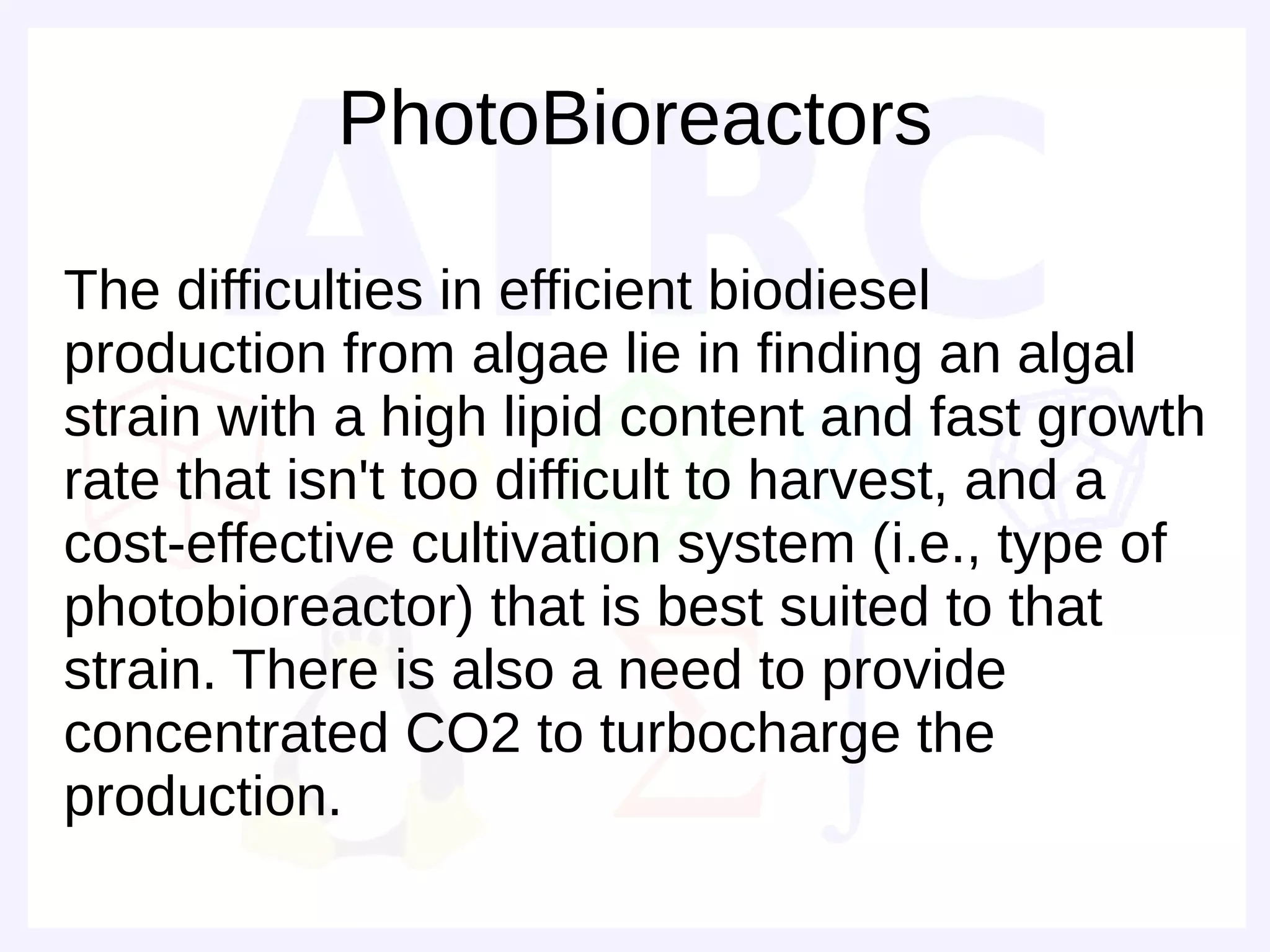 PhotoBioreactors

The difficulties in efficient biodiesel
production from algae lie in finding an algal
strain with a high lipid content and fast growth
rate that isn't too difficult to harvest, and a
cost-effective cultivation system (i.e., type of
photobioreactor) that is best suited to that
strain. There is also a need to provide
concentrated CO2 to turbocharge the
production.
 