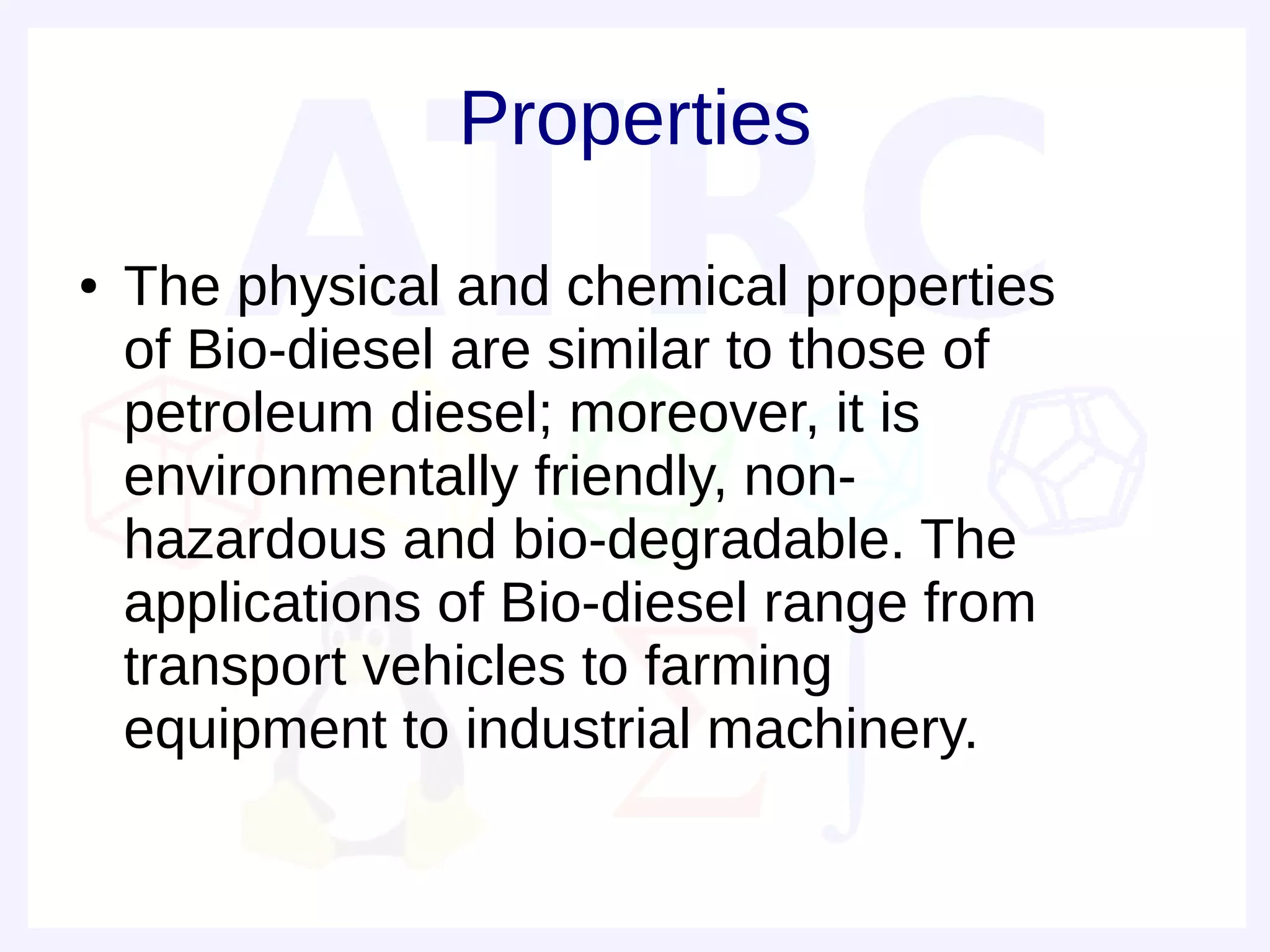 Properties
●   The physical and chemical properties
    of Bio-diesel are similar to those of
    petroleum diesel; moreover, it is
    environmentally friendly, non-
    hazardous and bio-degradable. The
    applications of Bio-diesel range from
    transport vehicles to farming
    equipment to industrial machinery.
 