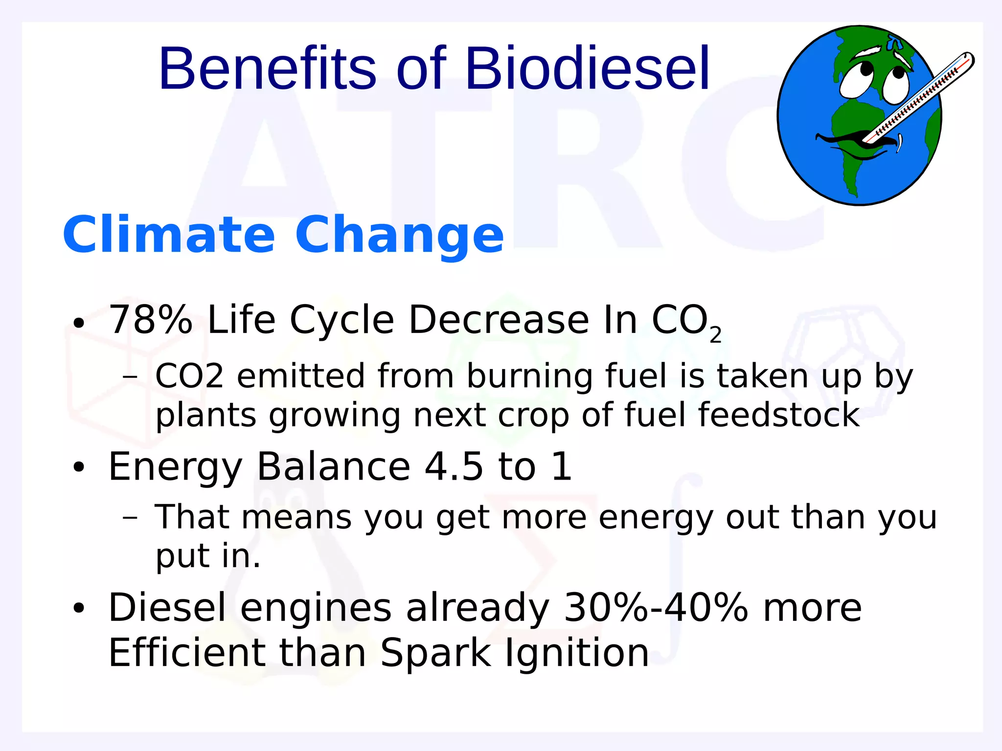 Benefits of Biodiesel

Climate Change
●   78% Life Cycle Decrease In CO2
    –   CO2 emitted from burning fuel is taken up by
        plants growing next crop of fuel feedstock
●   Energy Balance 4.5 to 1
    –   That means you get more energy out than you
        put in.
●   Diesel engines already 30%-40% more
    Efficient than Spark Ignition
 