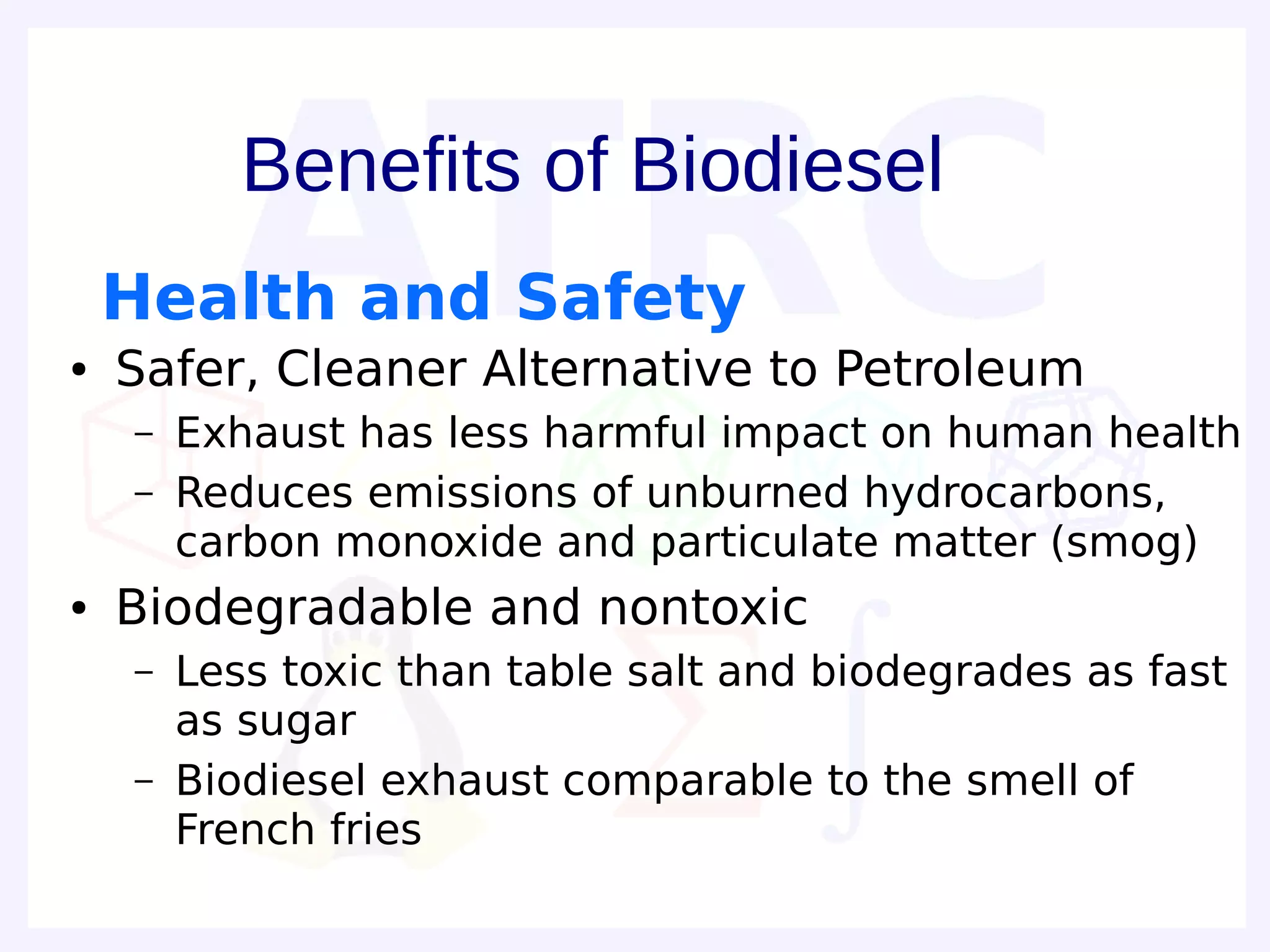 Benefits of Biodiesel
    Health and Safety
●   Safer, Cleaner Alternative to Petroleum
    –   Exhaust has less harmful impact on human health
    –   Reduces emissions of unburned hydrocarbons,
        carbon monoxide and particulate matter (smog)
●   Biodegradable and nontoxic
    –   Less toxic than table salt and biodegrades as fast
        as sugar
    –   Biodiesel exhaust comparable to the smell of
        French fries
 