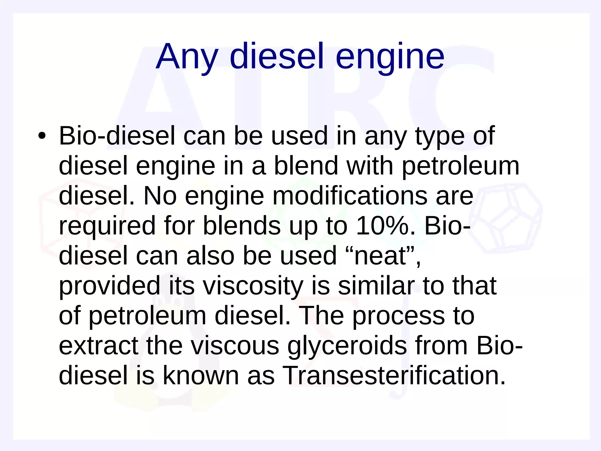 Any diesel engine
●   Bio-diesel can be used in any type of
    diesel engine in a blend with petroleum
    diesel. No engine modifications are
    required for blends up to 10%. Bio-
    diesel can also be used “neat”,
    provided its viscosity is similar to that
    of petroleum diesel. The process to
    extract the viscous glyceroids from Bio-
    diesel is known as Transesterification.
 