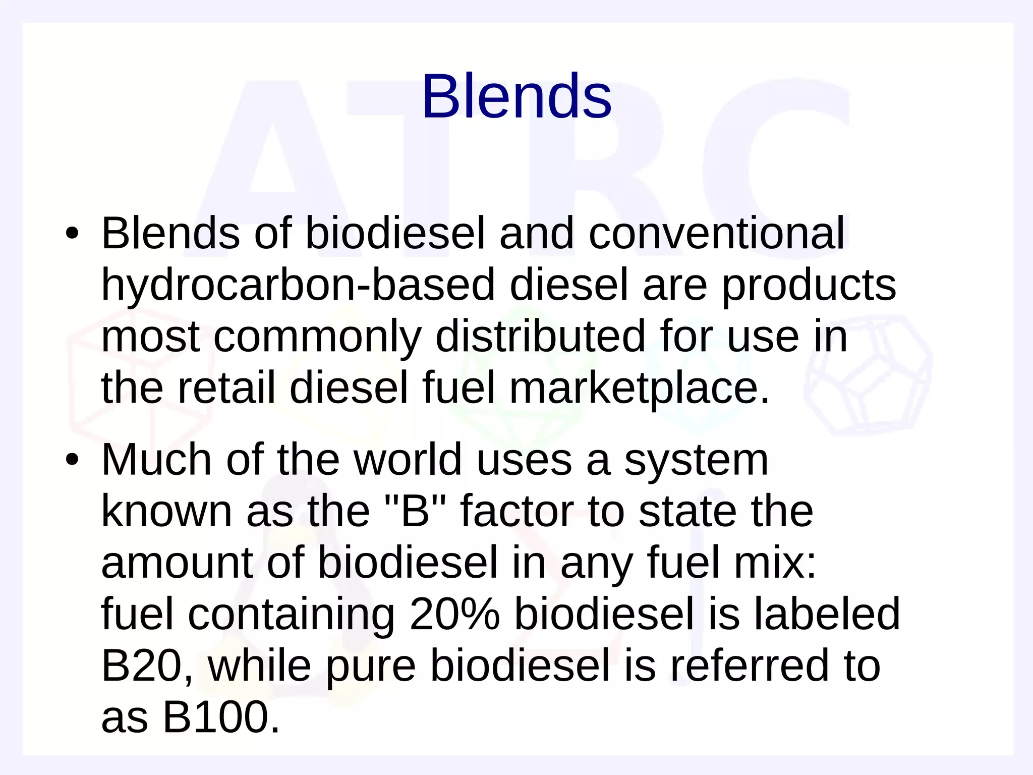 Blends
●   Blends of biodiesel and conventional
    hydrocarbon-based diesel are products
    most commonly distributed for use in
    the retail diesel fuel marketplace.
●   Much of the world uses a system
    known as the "B" factor to state the
    amount of biodiesel in any fuel mix:
    fuel containing 20% biodiesel is labeled
    B20, while pure biodiesel is referred to
    as B100.
 