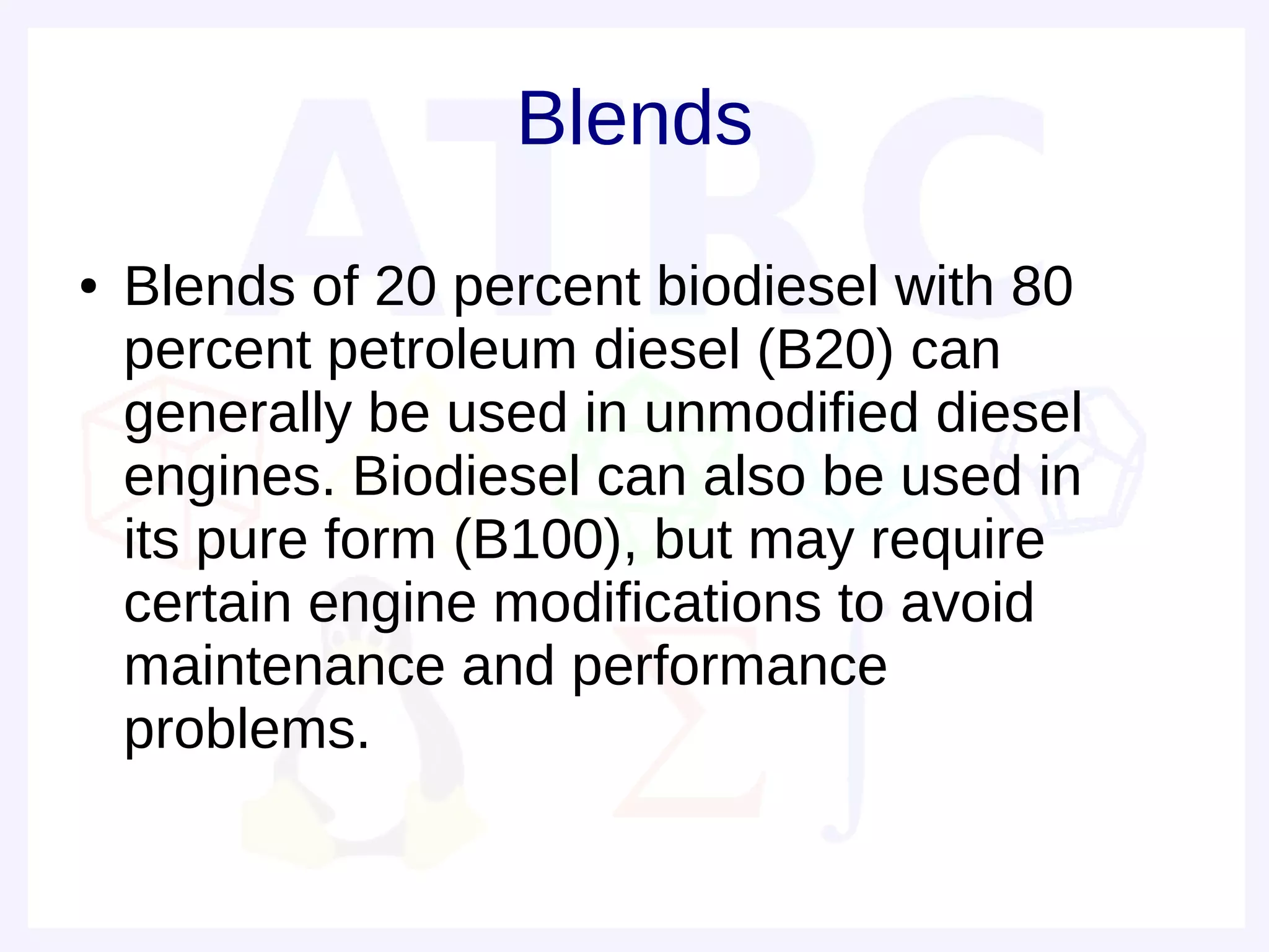 Blends
●   Blends of 20 percent biodiesel with 80
    percent petroleum diesel (B20) can
    generally be used in unmodified diesel
    engines. Biodiesel can also be used in
    its pure form (B100), but may require
    certain engine modifications to avoid
    maintenance and performance
    problems.
 