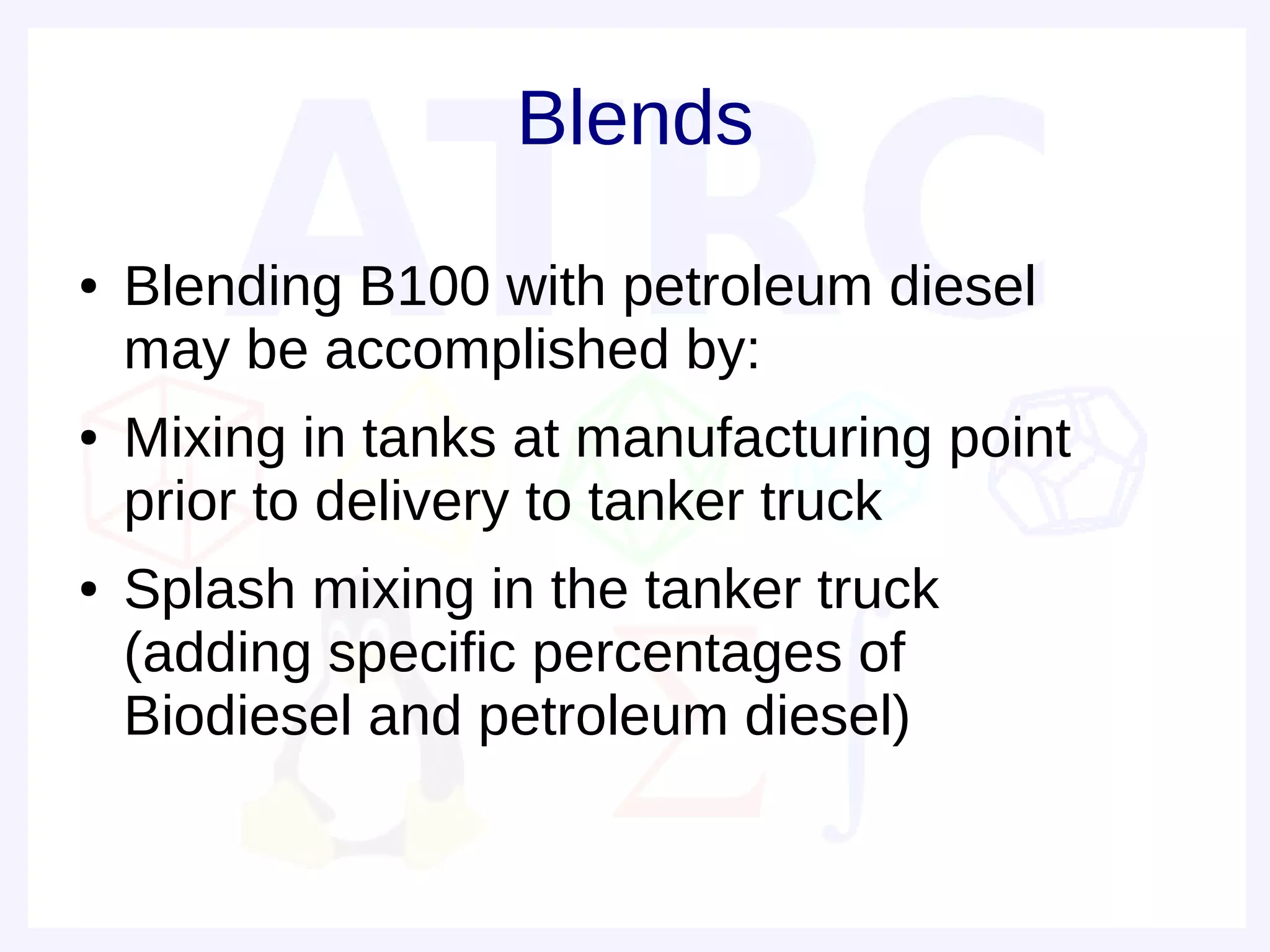 Blends
●   Blending B100 with petroleum diesel
    may be accomplished by:
●   Mixing in tanks at manufacturing point
    prior to delivery to tanker truck
●   Splash mixing in the tanker truck
    (adding specific percentages of
    Biodiesel and petroleum diesel)
 