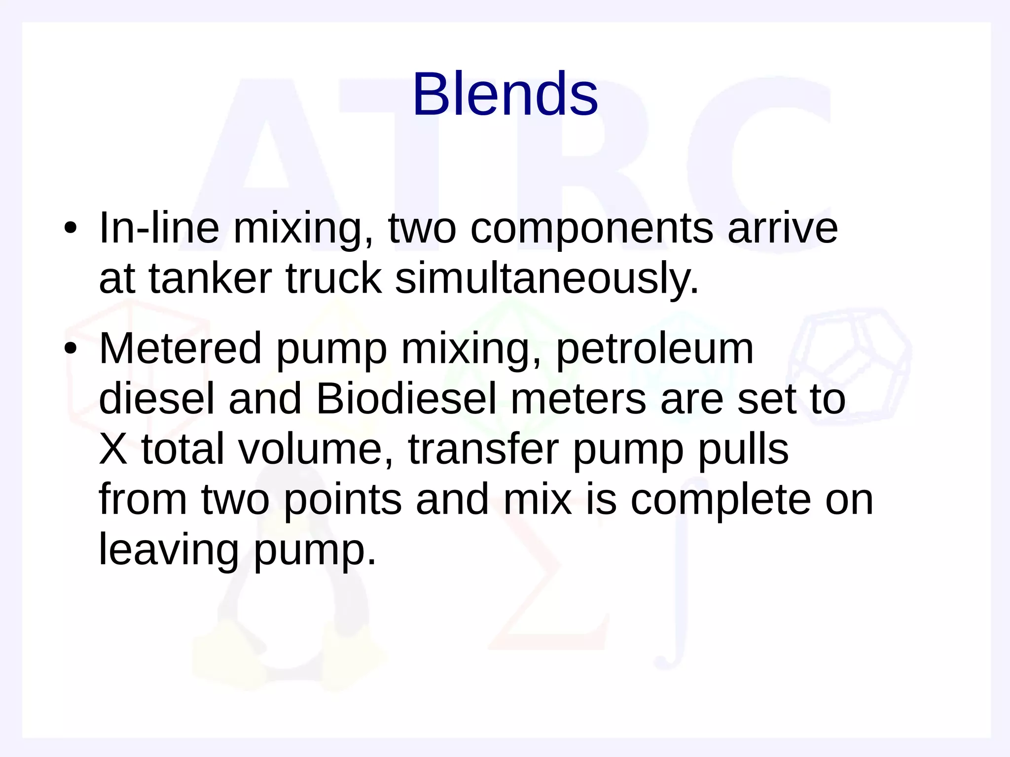 Blends
●   In-line mixing, two components arrive
    at tanker truck simultaneously.
●   Metered pump mixing, petroleum
    diesel and Biodiesel meters are set to
    X total volume, transfer pump pulls
    from two points and mix is complete on
    leaving pump.
 