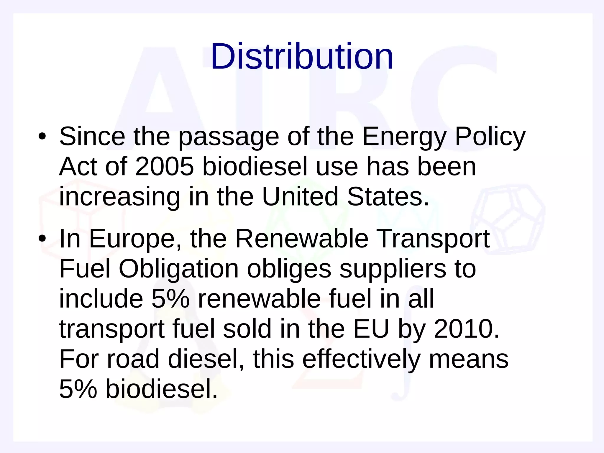 Distribution
●   Since the passage of the Energy Policy
    Act of 2005 biodiesel use has been
    increasing in the United States.
●   In Europe, the Renewable Transport
    Fuel Obligation obliges suppliers to
    include 5% renewable fuel in all
    transport fuel sold in the EU by 2010.
    For road diesel, this effectively means
    5% biodiesel.
 