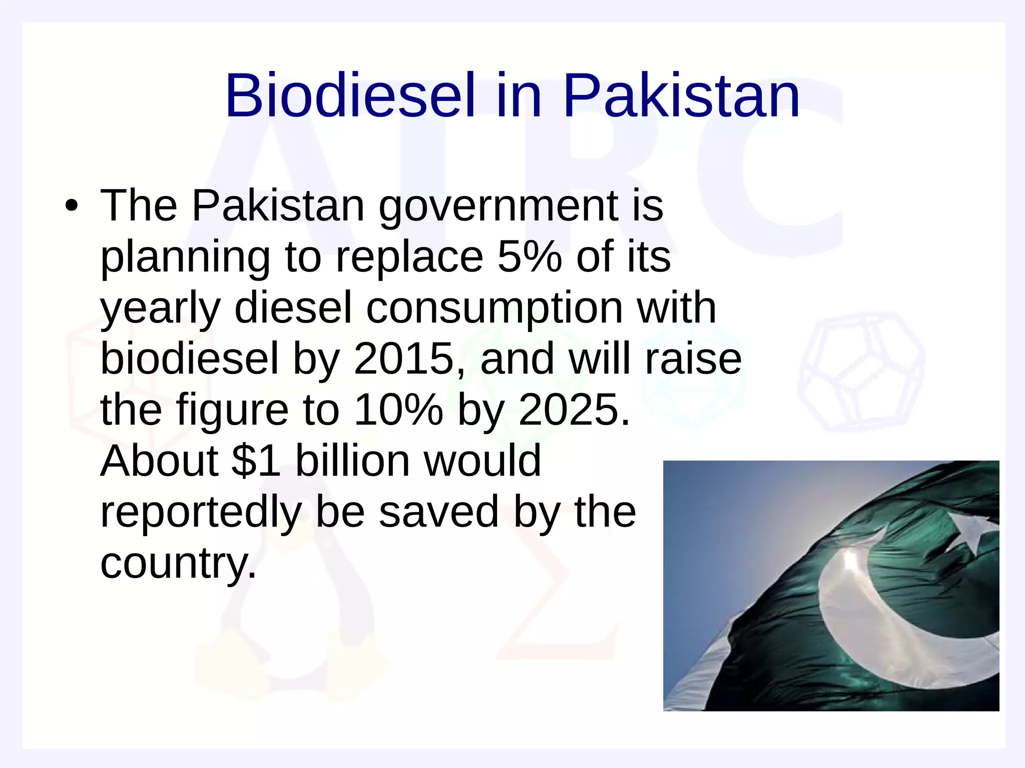 Biodiesel in Pakistan
●   The Pakistan government is
    planning to replace 5% of its
    yearly diesel consumption with
    biodiesel by 2015, and will raise
    the figure to 10% by 2025.
    About $1 billion would
    reportedly be saved by the
    country.
 