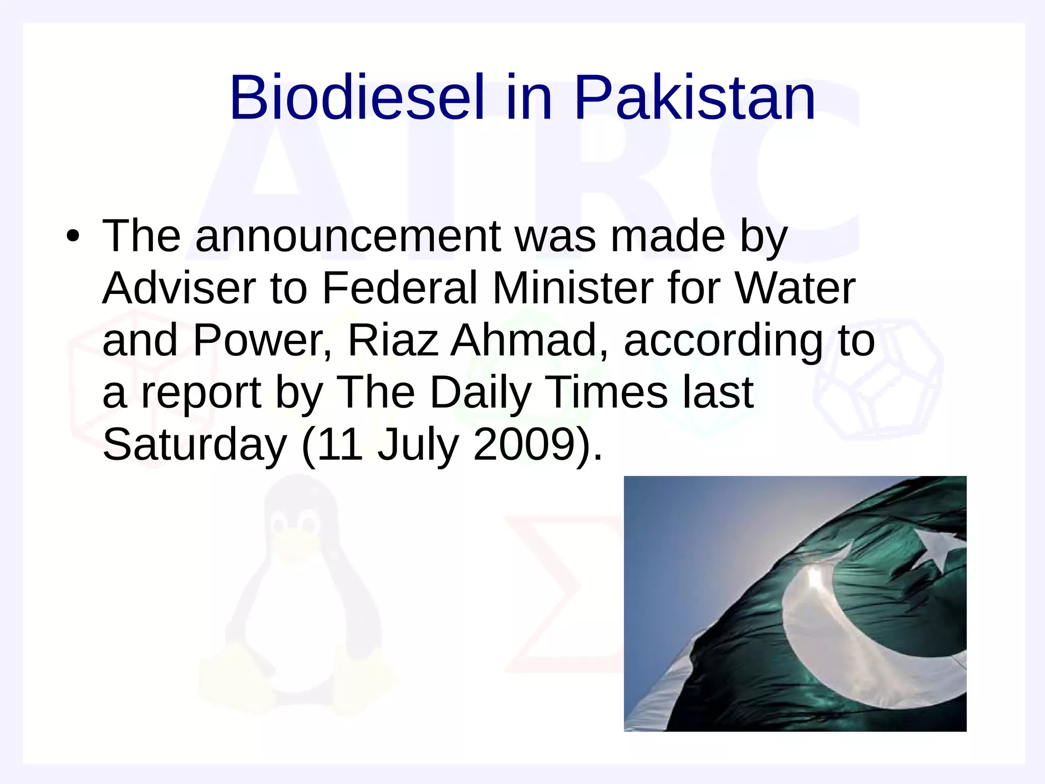Biodiesel in Pakistan
●   The announcement was made by
    Adviser to Federal Minister for Water
    and Power, Riaz Ahmad, according to
    a report by The Daily Times last
    Saturday (11 July 2009).
 