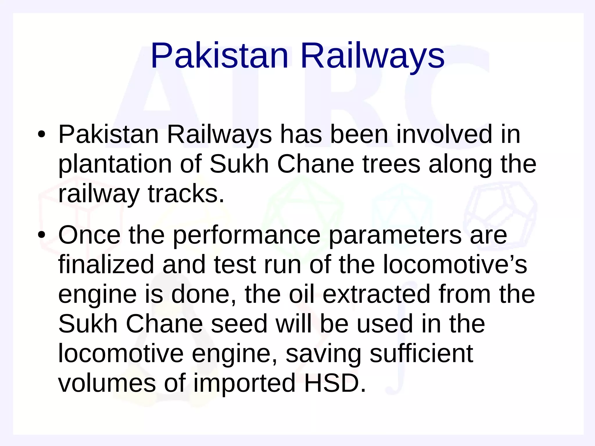 Pakistan Railways
●   Pakistan Railways has been involved in
    plantation of Sukh Chane trees along the
    railway tracks.
●   Once the performance parameters are
    finalized and test run of the locomotive’s
    engine is done, the oil extracted from the
    Sukh Chane seed will be used in the
    locomotive engine, saving sufficient
    volumes of imported HSD.
 